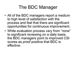 The BDC Manager
• All of the BDC managers report a medium
  to high level of satisfaction with the
  process and feel that there are significant
  opportunities for continuous improvement.
• While evaluation process vary from “none”
  to significant reviewing on a daily basis,
  the BDC managers point to improved CSI
  scores as proof positive that BDC is
  effective.
 