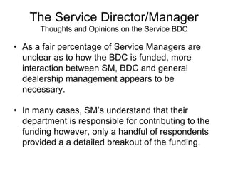 The Service Director/Manager
      Thoughts and Opinions on the Service BDC

• As a fair percentage of Service Managers are
  unclear as to how the BDC is funded, more
  interaction between SM, BDC and general
  dealership management appears to be
  necessary.

• In many cases, SM’s understand that their
  department is responsible for contributing to the
  funding however, only a handful of respondents
  provided a a detailed breakout of the funding.
 
