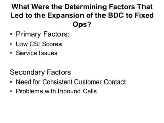 What Were the Determining Factors That
Led to the Expansion of the BDC to Fixed
                   Ops?
• Primary Factors:
• Low CSI Scores
• Service Issues


Secondary Factors
• Need for Consistent Customer Contact
• Problems with Inbound Calls
 