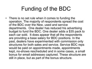 Funding of the BDC
• There is no set rule when it comes to funding the
  operation. The majority of respondents spread the cost
  of the BDC over the New, used and service
  departments. One dealer has reduced his advertising
  budget to fund the BDC. One dealer adds a $35 pack to
  each car sold. It does appear that all the respondents
  are providing a base salary for BDC positions. In the
  past, dealers have experimented with commission only
  structures for both sales and service. Service BDC reps
  would be paid on appointments made, appointments
  kept, no-shows rescheduled and in some cases, a small
  bonus for email addresses captured. These structure are
  still in place, but as part of the bonus structure.
 