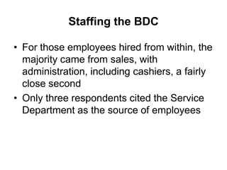 Staffing the BDC

• For those employees hired from within, the
  majority came from sales, with
  administration, including cashiers, a fairly
  close second
• Only three respondents cited the Service
  Department as the source of employees
 