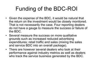 Funding of the BDC-ROI
• Given the expense of the BDC, it would be natural that
  the return on the investment would be closely monitored.
  That is not necessarily the case. Four reporting dealers
  do not have a gauge to measure the success or failure of
  the BDC.
• Several measure the success on more qualitative
  grounds such as increased reduced advertising
  expenditures; retail traffic and sales (mixing the sales
  and service BDC into an overall package).
• There are however several dealers who look at their
  performance against industry metrics as well as dealers
  who track the service business generated by the BDC.
 