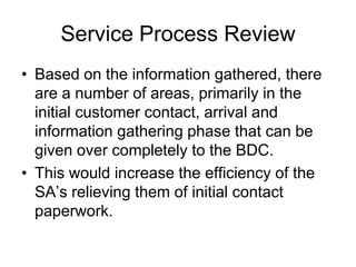 Service Process Review
• Based on the information gathered, there
  are a number of areas, primarily in the
  initial customer contact, arrival and
  information gathering phase that can be
  given over completely to the BDC.
• This would increase the efficiency of the
  SA’s relieving them of initial contact
  paperwork.
 