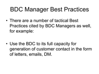 BDC Manager Best Practices
• There are a number of tactical Best
  Practices cited by BDC Managers as well,
  for example:

• Use the BDC to its full capacity for
  generation of customer contact in the form
  of letters, emails, DM.
 
