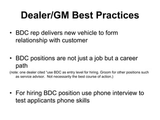 Dealer/GM Best Practices
• BDC rep delivers new vehicle to form
  relationship with customer

• BDC positions are not just a job but a career
  path
(note: one dealer cited “use BDC as entry level for hiring. Groom for other positions such
    as service advisor. Not necessarily the best course of action.)



• For hiring BDC position use phone interview to
  test applicants phone skills
 