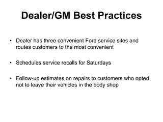 Dealer/GM Best Practices

• Dealer has three convenient Ford service sites and
  routes customers to the most convenient

• Schedules service recalls for Saturdays

• Follow-up estimates on repairs to customers who opted
  not to leave their vehicles in the body shop
 