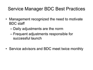 Service Manager BDC Best Practices

• Management recognized the need to motivate
  BDC staff
  – Daily adjustments are the norm
  – Frequent adjustments responsible for
    successful launch

• Service advisors and BDC meet twice monthly
 
