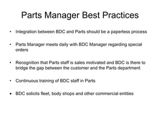 Parts Manager Best Practices
• Integration between BDC and Parts should be a paperless process

• Parts Manager meets daily with BDC Manager regarding special
  orders

• Recognition that Parts staff is sales motivated and BDC is there to
  bridge the gap between the customer and the Parts department

• Continuous training of BDC staff in Parts

   BDC solicits fleet, body shops and other commercial entities
 