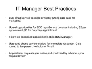 IT Manager Best Practices
• Bulk email Service specials bi-weekly (Using data base for
  marketing)

• Up-sell opportunities for BDC reps-Service bonuses including $2 per
  appointment, $5 for Saturday appointment

• Follow-up on missed appointments (See BDC Manager)

• Upgraded phone service to allow for immediate response. Calls
  routed to live person. No holds or Vmail.

• Appointment requests sent online and confirmed by advisors upon
  request review
 