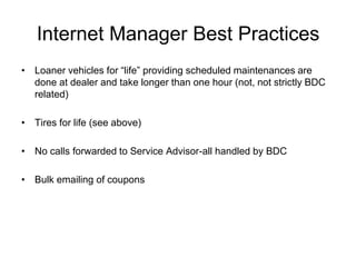 Internet Manager Best Practices
• Loaner vehicles for “life” providing scheduled maintenances are
  done at dealer and take longer than one hour (not, not strictly BDC
  related)

• Tires for life (see above)

• No calls forwarded to Service Advisor-all handled by BDC

• Bulk emailing of coupons
 