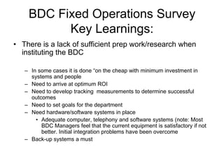 BDC Fixed Operations Survey
          Key Learnings:
• There is a lack of sufficient prep work/research when
  instituting the BDC

   – In some cases it is done “on the cheap with minimum investment in
     systems and people
   – Need to arrive at optimum ROI
   – Need to develop tracking measurements to determine successful
     outcomes
   – Need to set goals for the department
   – Need hardware/software systems in place
       • Adequate computer, telephony and software systems (note: Most
         BDC Managers feel that the current equipment is satisfactory if not
         better. Initial integration problems have been overcome
   – Back-up systems a must
 