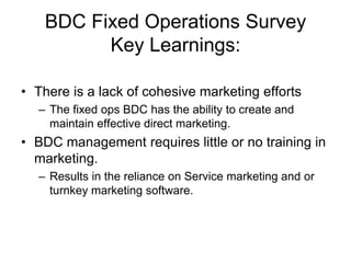 BDC Fixed Operations Survey
          Key Learnings:

• There is a lack of cohesive marketing efforts
  – The fixed ops BDC has the ability to create and
    maintain effective direct marketing.
• BDC management requires little or no training in
  marketing.
  – Results in the reliance on Service marketing and or
    turnkey marketing software.
 