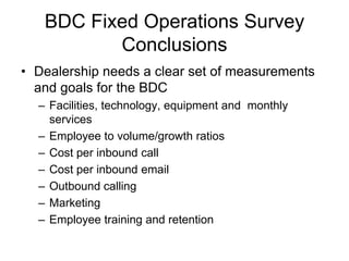 BDC Fixed Operations Survey
          Conclusions
• Dealership needs a clear set of measurements
  and goals for the BDC
  – Facilities, technology, equipment and monthly
    services
  – Employee to volume/growth ratios
  – Cost per inbound call
  – Cost per inbound email
  – Outbound calling
  – Marketing
  – Employee training and retention
 