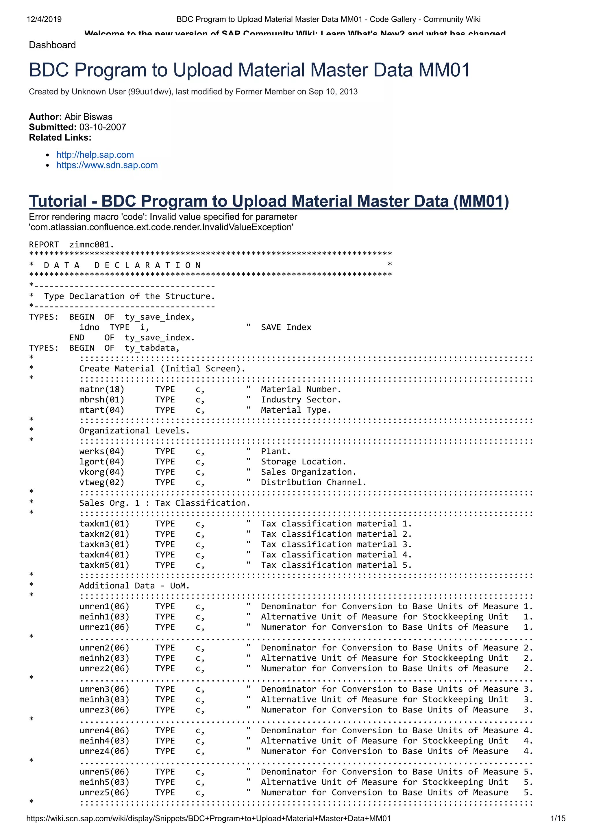 12/4/2019 BDC Program to Upload Material Master Data MM01 - Code Gallery - Community Wiki https://wiki.scn.sap.com/wiki/display/Snippets/BDC+Program+to+Upload+Material+Master+Data+MM01 1/15 Welcome to the new version of SAP Community Wiki: Learn What's New? and what has changed. Dashboard Created by Unknown User (99uu1dwv), last modified by Former Member on Sep 10, 2013 BDC Program to Upload Material Master Data MM01 Author: Abir Biswas Submitted: 03-10-2007 Related Links: http://help.sap.com https://www.sdn.sap.com Tutorial - BDC Program to Upload Material Master Data (MM01) Error rendering macro 'code': Invalid value specified for parameter 'com.atlassian.confluence.ext.code.render.InvalidValueException' REPORT zimmc001. ************************************************************************ * D A T A D E C L A R A T I O N * ************************************************************************ *------------------------------------ * Type Declaration of the Structure. *------------------------------------ TYPES: BEGIN OF ty_save_index, idno TYPE i, " SAVE Index END OF ty_save_index. TYPES: BEGIN OF ty_tabdata, * :::::::::::::::::::::::::::::::::::::::::::::::::::::::::::::::::::::::::::::::::::::::::: * Create Material (Initial Screen). * :::::::::::::::::::::::::::::::::::::::::::::::::::::::::::::::::::::::::::::::::::::::::: matnr(18) TYPE c, " Material Number. mbrsh(01) TYPE c, " Industry Sector. mtart(04) TYPE c, " Material Type. * :::::::::::::::::::::::::::::::::::::::::::::::::::::::::::::::::::::::::::::::::::::::::: * Organizational Levels. * :::::::::::::::::::::::::::::::::::::::::::::::::::::::::::::::::::::::::::::::::::::::::: werks(04) TYPE c, " Plant. lgort(04) TYPE c, " Storage Location. vkorg(04) TYPE c, " Sales Organization. vtweg(02) TYPE c, " Distribution Channel. * :::::::::::::::::::::::::::::::::::::::::::::::::::::::::::::::::::::::::::::::::::::::::: * Sales Org. 1 : Tax Classification. * :::::::::::::::::::::::::::::::::::::::::::::::::::::::::::::::::::::::::::::::::::::::::: taxkm1(01) TYPE c, " Tax classification material 1. taxkm2(01) TYPE c, " Tax classification material 2. taxkm3(01) TYPE c, " Tax classification material 3. taxkm4(01) TYPE c, " Tax classification material 4. taxkm5(01) TYPE c, " Tax classification material 5. * :::::::::::::::::::::::::::::::::::::::::::::::::::::::::::::::::::::::::::::::::::::::::: * Additional Data - UoM. * :::::::::::::::::::::::::::::::::::::::::::::::::::::::::::::::::::::::::::::::::::::::::: umren1(06) TYPE c, " Denominator for Conversion to Base Units of Measure 1. meinh1(03) TYPE c, " Alternative Unit of Measure for Stockkeeping Unit 1. umrez1(06) TYPE c, " Numerator for Conversion to Base Units of Measure 1. * .......................................................................................... umren2(06) TYPE c, " Denominator for Conversion to Base Units of Measure 2. meinh2(03) TYPE c, " Alternative Unit of Measure for Stockkeeping Unit 2. umrez2(06) TYPE c, " Numerator for Conversion to Base Units of Measure 2. * .......................................................................................... umren3(06) TYPE c, " Denominator for Conversion to Base Units of Measure 3. meinh3(03) TYPE c, " Alternative Unit of Measure for Stockkeeping Unit 3. umrez3(06) TYPE c, " Numerator for Conversion to Base Units of Measure 3. * .......................................................................................... umren4(06) TYPE c, " Denominator for Conversion to Base Units of Measure 4. meinh4(03) TYPE c, " Alternative Unit of Measure for Stockkeeping Unit 4. umrez4(06) TYPE c, " Numerator for Conversion to Base Units of Measure 4. * .......................................................................................... umren5(06) TYPE c, " Denominator for Conversion to Base Units of Measure 5. meinh5(03) TYPE c, " Alternative Unit of Measure for Stockkeeping Unit 5. umrez5(06) TYPE c, " Numerator for Conversion to Base Units of Measure 5. * :::::::::::::::::::::::::::::::::::::::::::::::::::::::::::::::::::::::::::::::::::::::::: 