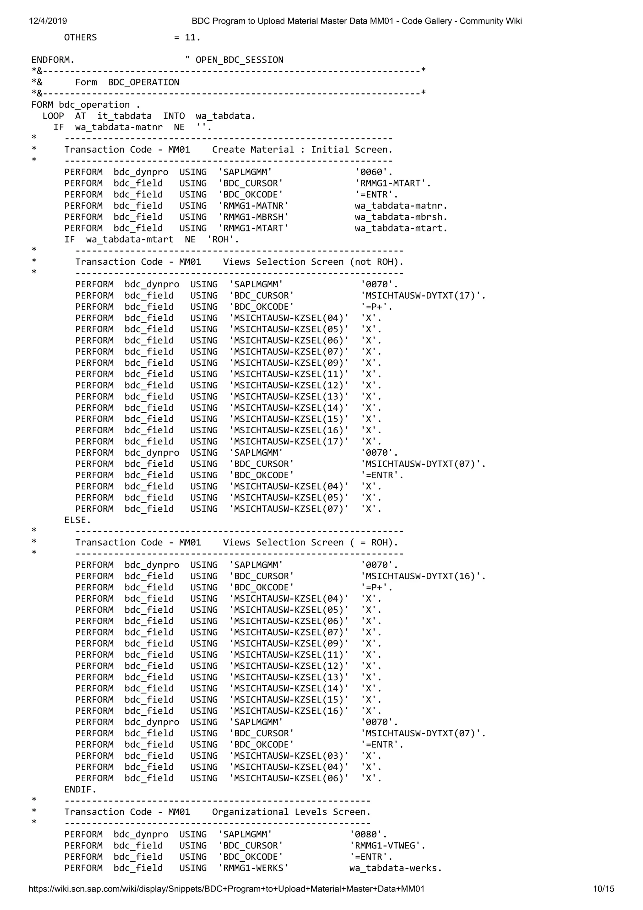 12/4/2019 BDC Program to Upload Material Master Data MM01 - Code Gallery - Community Wiki https://wiki.scn.sap.com/wiki/display/Snippets/BDC+Program+to+Upload+Material+Master+Data+MM01 10/15 OTHERS = 11. ENDFORM. " OPEN_BDC_SESSION *&---------------------------------------------------------------------* *& Form BDC_OPERATION *&---------------------------------------------------------------------* FORM bdc_operation . LOOP AT it_tabdata INTO wa_tabdata. IF wa_tabdata-matnr NE ''. * ------------------------------------------------------------ * Transaction Code - MM01 Create Material : Initial Screen. * ------------------------------------------------------------ PERFORM bdc_dynpro USING 'SAPLMGMM' '0060'. PERFORM bdc_field USING 'BDC_CURSOR' 'RMMG1-MTART'. PERFORM bdc_field USING 'BDC_OKCODE' '=ENTR'. PERFORM bdc_field USING 'RMMG1-MATNR' wa_tabdata-matnr. PERFORM bdc_field USING 'RMMG1-MBRSH' wa_tabdata-mbrsh. PERFORM bdc_field USING 'RMMG1-MTART' wa_tabdata-mtart. IF wa_tabdata-mtart NE 'ROH'. * ------------------------------------------------------------ * Transaction Code - MM01 Views Selection Screen (not ROH). * ------------------------------------------------------------ PERFORM bdc_dynpro USING 'SAPLMGMM' '0070'. PERFORM bdc_field USING 'BDC_CURSOR' 'MSICHTAUSW-DYTXT(17)'. PERFORM bdc_field USING 'BDC_OKCODE' '=P+'. PERFORM bdc_field USING 'MSICHTAUSW-KZSEL(04)' 'X'. PERFORM bdc_field USING 'MSICHTAUSW-KZSEL(05)' 'X'. PERFORM bdc_field USING 'MSICHTAUSW-KZSEL(06)' 'X'. PERFORM bdc_field USING 'MSICHTAUSW-KZSEL(07)' 'X'. PERFORM bdc_field USING 'MSICHTAUSW-KZSEL(09)' 'X'. PERFORM bdc_field USING 'MSICHTAUSW-KZSEL(11)' 'X'. PERFORM bdc_field USING 'MSICHTAUSW-KZSEL(12)' 'X'. PERFORM bdc_field USING 'MSICHTAUSW-KZSEL(13)' 'X'. PERFORM bdc_field USING 'MSICHTAUSW-KZSEL(14)' 'X'. PERFORM bdc_field USING 'MSICHTAUSW-KZSEL(15)' 'X'. PERFORM bdc_field USING 'MSICHTAUSW-KZSEL(16)' 'X'. PERFORM bdc_field USING 'MSICHTAUSW-KZSEL(17)' 'X'. PERFORM bdc_dynpro USING 'SAPLMGMM' '0070'. PERFORM bdc_field USING 'BDC_CURSOR' 'MSICHTAUSW-DYTXT(07)'. PERFORM bdc_field USING 'BDC_OKCODE' '=ENTR'. PERFORM bdc_field USING 'MSICHTAUSW-KZSEL(04)' 'X'. PERFORM bdc_field USING 'MSICHTAUSW-KZSEL(05)' 'X'. PERFORM bdc_field USING 'MSICHTAUSW-KZSEL(07)' 'X'. ELSE. * ------------------------------------------------------------ * Transaction Code - MM01 Views Selection Screen ( = ROH). * ------------------------------------------------------------ PERFORM bdc_dynpro USING 'SAPLMGMM' '0070'. PERFORM bdc_field USING 'BDC_CURSOR' 'MSICHTAUSW-DYTXT(16)'. PERFORM bdc_field USING 'BDC_OKCODE' '=P+'. PERFORM bdc_field USING 'MSICHTAUSW-KZSEL(04)' 'X'. PERFORM bdc_field USING 'MSICHTAUSW-KZSEL(05)' 'X'. PERFORM bdc_field USING 'MSICHTAUSW-KZSEL(06)' 'X'. PERFORM bdc_field USING 'MSICHTAUSW-KZSEL(07)' 'X'. PERFORM bdc_field USING 'MSICHTAUSW-KZSEL(09)' 'X'. PERFORM bdc_field USING 'MSICHTAUSW-KZSEL(11)' 'X'. PERFORM bdc_field USING 'MSICHTAUSW-KZSEL(12)' 'X'. PERFORM bdc_field USING 'MSICHTAUSW-KZSEL(13)' 'X'. PERFORM bdc_field USING 'MSICHTAUSW-KZSEL(14)' 'X'. PERFORM bdc_field USING 'MSICHTAUSW-KZSEL(15)' 'X'. PERFORM bdc_field USING 'MSICHTAUSW-KZSEL(16)' 'X'. PERFORM bdc_dynpro USING 'SAPLMGMM' '0070'. PERFORM bdc_field USING 'BDC_CURSOR' 'MSICHTAUSW-DYTXT(07)'. PERFORM bdc_field USING 'BDC_OKCODE' '=ENTR'. PERFORM bdc_field USING 'MSICHTAUSW-KZSEL(03)' 'X'. PERFORM bdc_field USING 'MSICHTAUSW-KZSEL(04)' 'X'. PERFORM bdc_field USING 'MSICHTAUSW-KZSEL(06)' 'X'. ENDIF. * -------------------------------------------------------- * Transaction Code - MM01 Organizational Levels Screen. * -------------------------------------------------------- PERFORM bdc_dynpro USING 'SAPLMGMM' '0080'. PERFORM bdc_field USING 'BDC_CURSOR' 'RMMG1-VTWEG'. PERFORM bdc_field USING 'BDC_OKCODE' '=ENTR'. PERFORM bdc_field USING 'RMMG1-WERKS' wa_tabdata-werks. 