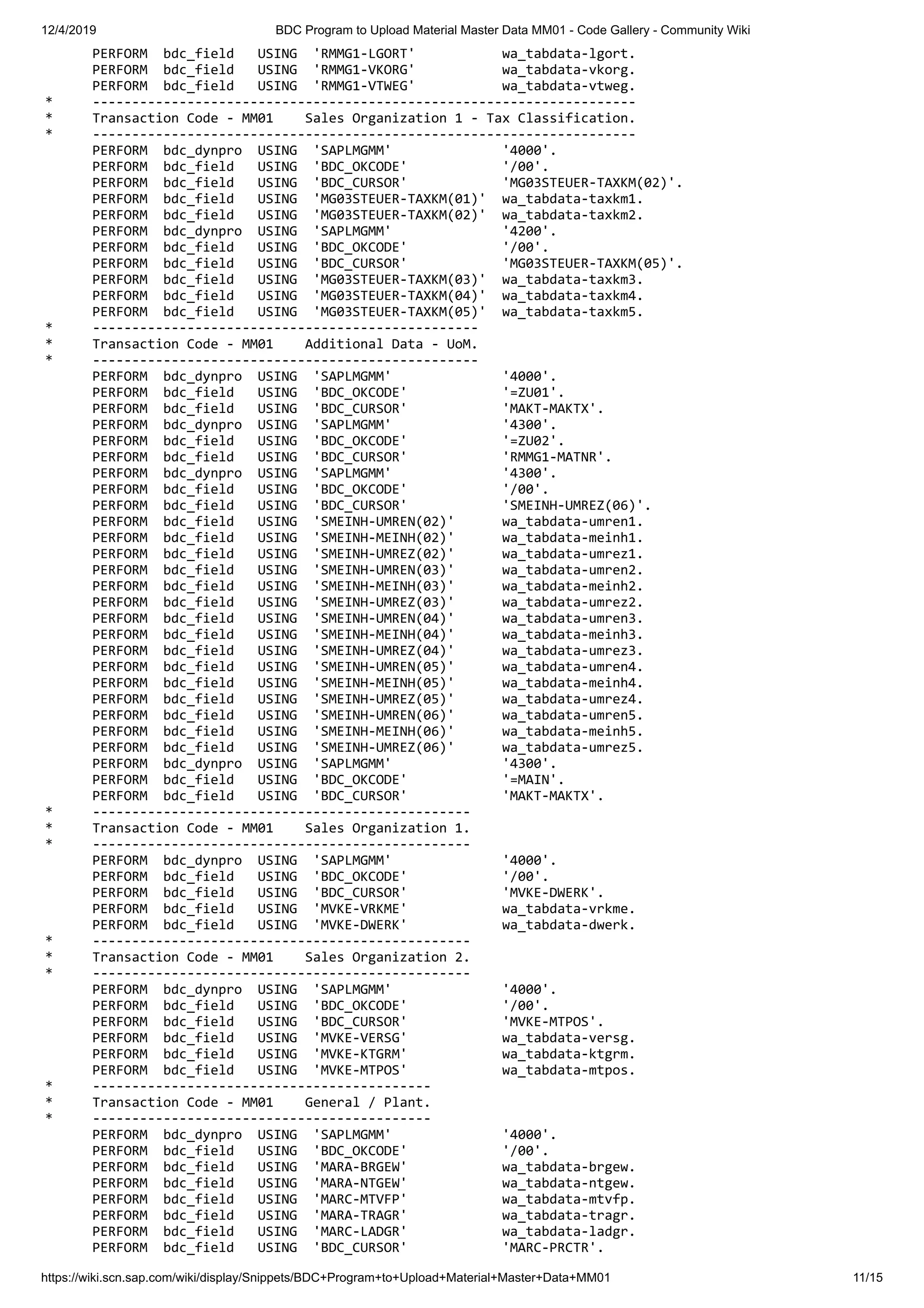 12/4/2019 BDC Program to Upload Material Master Data MM01 - Code Gallery - Community Wiki https://wiki.scn.sap.com/wiki/display/Snippets/BDC+Program+to+Upload+Material+Master+Data+MM01 11/15 PERFORM bdc_field USING 'RMMG1-LGORT' wa_tabdata-lgort. PERFORM bdc_field USING 'RMMG1-VKORG' wa_tabdata-vkorg. PERFORM bdc_field USING 'RMMG1-VTWEG' wa_tabdata-vtweg. * --------------------------------------------------------------------- * Transaction Code - MM01 Sales Organization 1 - Tax Classification. * --------------------------------------------------------------------- PERFORM bdc_dynpro USING 'SAPLMGMM' '4000'. PERFORM bdc_field USING 'BDC_OKCODE' '/00'. PERFORM bdc_field USING 'BDC_CURSOR' 'MG03STEUER-TAXKM(02)'. PERFORM bdc_field USING 'MG03STEUER-TAXKM(01)' wa_tabdata-taxkm1. PERFORM bdc_field USING 'MG03STEUER-TAXKM(02)' wa_tabdata-taxkm2. PERFORM bdc_dynpro USING 'SAPLMGMM' '4200'. PERFORM bdc_field USING 'BDC_OKCODE' '/00'. PERFORM bdc_field USING 'BDC_CURSOR' 'MG03STEUER-TAXKM(05)'. PERFORM bdc_field USING 'MG03STEUER-TAXKM(03)' wa_tabdata-taxkm3. PERFORM bdc_field USING 'MG03STEUER-TAXKM(04)' wa_tabdata-taxkm4. PERFORM bdc_field USING 'MG03STEUER-TAXKM(05)' wa_tabdata-taxkm5. * ------------------------------------------------- * Transaction Code - MM01 Additional Data - UoM. * ------------------------------------------------- PERFORM bdc_dynpro USING 'SAPLMGMM' '4000'. PERFORM bdc_field USING 'BDC_OKCODE' '=ZU01'. PERFORM bdc_field USING 'BDC_CURSOR' 'MAKT-MAKTX'. PERFORM bdc_dynpro USING 'SAPLMGMM' '4300'. PERFORM bdc_field USING 'BDC_OKCODE' '=ZU02'. PERFORM bdc_field USING 'BDC_CURSOR' 'RMMG1-MATNR'. PERFORM bdc_dynpro USING 'SAPLMGMM' '4300'. PERFORM bdc_field USING 'BDC_OKCODE' '/00'. PERFORM bdc_field USING 'BDC_CURSOR' 'SMEINH-UMREZ(06)'. PERFORM bdc_field USING 'SMEINH-UMREN(02)' wa_tabdata-umren1. PERFORM bdc_field USING 'SMEINH-MEINH(02)' wa_tabdata-meinh1. PERFORM bdc_field USING 'SMEINH-UMREZ(02)' wa_tabdata-umrez1. PERFORM bdc_field USING 'SMEINH-UMREN(03)' wa_tabdata-umren2. PERFORM bdc_field USING 'SMEINH-MEINH(03)' wa_tabdata-meinh2. PERFORM bdc_field USING 'SMEINH-UMREZ(03)' wa_tabdata-umrez2. PERFORM bdc_field USING 'SMEINH-UMREN(04)' wa_tabdata-umren3. PERFORM bdc_field USING 'SMEINH-MEINH(04)' wa_tabdata-meinh3. PERFORM bdc_field USING 'SMEINH-UMREZ(04)' wa_tabdata-umrez3. PERFORM bdc_field USING 'SMEINH-UMREN(05)' wa_tabdata-umren4. PERFORM bdc_field USING 'SMEINH-MEINH(05)' wa_tabdata-meinh4. PERFORM bdc_field USING 'SMEINH-UMREZ(05)' wa_tabdata-umrez4. PERFORM bdc_field USING 'SMEINH-UMREN(06)' wa_tabdata-umren5. PERFORM bdc_field USING 'SMEINH-MEINH(06)' wa_tabdata-meinh5. PERFORM bdc_field USING 'SMEINH-UMREZ(06)' wa_tabdata-umrez5. PERFORM bdc_dynpro USING 'SAPLMGMM' '4300'. PERFORM bdc_field USING 'BDC_OKCODE' '=MAIN'. PERFORM bdc_field USING 'BDC_CURSOR' 'MAKT-MAKTX'. * ------------------------------------------------ * Transaction Code - MM01 Sales Organization 1. * ------------------------------------------------ PERFORM bdc_dynpro USING 'SAPLMGMM' '4000'. PERFORM bdc_field USING 'BDC_OKCODE' '/00'. PERFORM bdc_field USING 'BDC_CURSOR' 'MVKE-DWERK'. PERFORM bdc_field USING 'MVKE-VRKME' wa_tabdata-vrkme. PERFORM bdc_field USING 'MVKE-DWERK' wa_tabdata-dwerk. * ------------------------------------------------ * Transaction Code - MM01 Sales Organization 2. * ------------------------------------------------ PERFORM bdc_dynpro USING 'SAPLMGMM' '4000'. PERFORM bdc_field USING 'BDC_OKCODE' '/00'. PERFORM bdc_field USING 'BDC_CURSOR' 'MVKE-MTPOS'. PERFORM bdc_field USING 'MVKE-VERSG' wa_tabdata-versg. PERFORM bdc_field USING 'MVKE-KTGRM' wa_tabdata-ktgrm. PERFORM bdc_field USING 'MVKE-MTPOS' wa_tabdata-mtpos. * ------------------------------------------- * Transaction Code - MM01 General / Plant. * ------------------------------------------- PERFORM bdc_dynpro USING 'SAPLMGMM' '4000'. PERFORM bdc_field USING 'BDC_OKCODE' '/00'. PERFORM bdc_field USING 'MARA-BRGEW' wa_tabdata-brgew. PERFORM bdc_field USING 'MARA-NTGEW' wa_tabdata-ntgew. PERFORM bdc_field USING 'MARC-MTVFP' wa_tabdata-mtvfp. PERFORM bdc_field USING 'MARA-TRAGR' wa_tabdata-tragr. PERFORM bdc_field USING 'MARC-LADGR' wa_tabdata-ladgr. PERFORM bdc_field USING 'BDC_CURSOR' 'MARC-PRCTR'. 