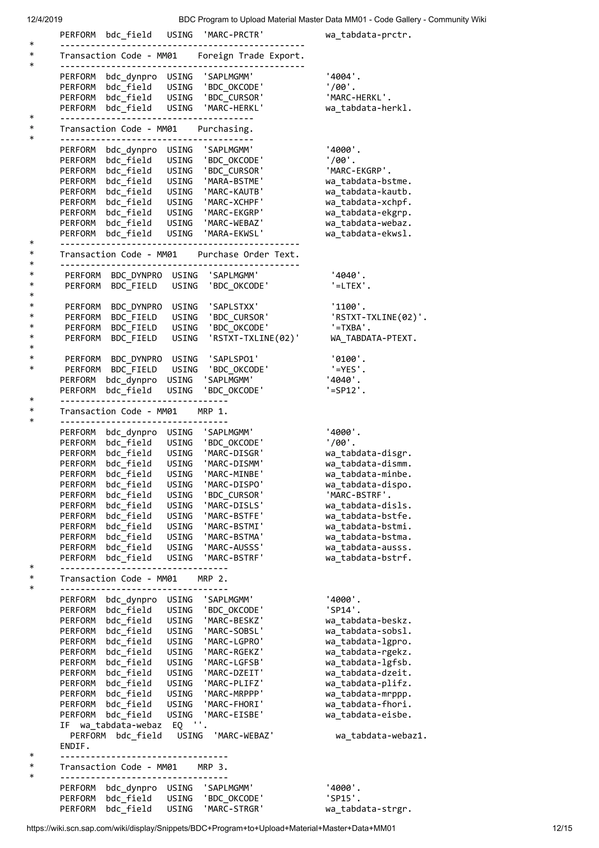 12/4/2019 BDC Program to Upload Material Master Data MM01 - Code Gallery - Community Wiki https://wiki.scn.sap.com/wiki/display/Snippets/BDC+Program+to+Upload+Material+Master+Data+MM01 12/15 PERFORM bdc_field USING 'MARC-PRCTR' wa_tabdata-prctr. * ------------------------------------------------ * Transaction Code - MM01 Foreign Trade Export. * ------------------------------------------------ PERFORM bdc_dynpro USING 'SAPLMGMM' '4004'. PERFORM bdc_field USING 'BDC_OKCODE' '/00'. PERFORM bdc_field USING 'BDC_CURSOR' 'MARC-HERKL'. PERFORM bdc_field USING 'MARC-HERKL' wa_tabdata-herkl. * -------------------------------------- * Transaction Code - MM01 Purchasing. * -------------------------------------- PERFORM bdc_dynpro USING 'SAPLMGMM' '4000'. PERFORM bdc_field USING 'BDC_OKCODE' '/00'. PERFORM bdc_field USING 'BDC_CURSOR' 'MARC-EKGRP'. PERFORM bdc_field USING 'MARA-BSTME' wa_tabdata-bstme. PERFORM bdc_field USING 'MARC-KAUTB' wa_tabdata-kautb. PERFORM bdc_field USING 'MARC-XCHPF' wa_tabdata-xchpf. PERFORM bdc_field USING 'MARC-EKGRP' wa_tabdata-ekgrp. PERFORM bdc_field USING 'MARC-WEBAZ' wa_tabdata-webaz. PERFORM bdc_field USING 'MARA-EKWSL' wa_tabdata-ekwsl. * ----------------------------------------------- * Transaction Code - MM01 Purchase Order Text. * ----------------------------------------------- * PERFORM BDC_DYNPRO USING 'SAPLMGMM' '4040'. * PERFORM BDC_FIELD USING 'BDC_OKCODE' '=LTEX'. * * PERFORM BDC_DYNPRO USING 'SAPLSTXX' '1100'. * PERFORM BDC_FIELD USING 'BDC_CURSOR' 'RSTXT-TXLINE(02)'. * PERFORM BDC_FIELD USING 'BDC_OKCODE' '=TXBA'. * PERFORM BDC_FIELD USING 'RSTXT-TXLINE(02)' WA_TABDATA-PTEXT. * * PERFORM BDC_DYNPRO USING 'SAPLSPO1' '0100'. * PERFORM BDC_FIELD USING 'BDC_OKCODE' '=YES'. PERFORM bdc_dynpro USING 'SAPLMGMM' '4040'. PERFORM bdc_field USING 'BDC_OKCODE' '=SP12'. * --------------------------------- * Transaction Code - MM01 MRP 1. * --------------------------------- PERFORM bdc_dynpro USING 'SAPLMGMM' '4000'. PERFORM bdc_field USING 'BDC_OKCODE' '/00'. PERFORM bdc_field USING 'MARC-DISGR' wa_tabdata-disgr. PERFORM bdc_field USING 'MARC-DISMM' wa_tabdata-dismm. PERFORM bdc_field USING 'MARC-MINBE' wa_tabdata-minbe. PERFORM bdc_field USING 'MARC-DISPO' wa_tabdata-dispo. PERFORM bdc_field USING 'BDC_CURSOR' 'MARC-BSTRF'. PERFORM bdc_field USING 'MARC-DISLS' wa_tabdata-disls. PERFORM bdc_field USING 'MARC-BSTFE' wa_tabdata-bstfe. PERFORM bdc_field USING 'MARC-BSTMI' wa_tabdata-bstmi. PERFORM bdc_field USING 'MARC-BSTMA' wa_tabdata-bstma. PERFORM bdc_field USING 'MARC-AUSSS' wa_tabdata-ausss. PERFORM bdc_field USING 'MARC-BSTRF' wa_tabdata-bstrf. * --------------------------------- * Transaction Code - MM01 MRP 2. * --------------------------------- PERFORM bdc_dynpro USING 'SAPLMGMM' '4000'. PERFORM bdc_field USING 'BDC_OKCODE' 'SP14'. PERFORM bdc_field USING 'MARC-BESKZ' wa_tabdata-beskz. PERFORM bdc_field USING 'MARC-SOBSL' wa_tabdata-sobsl. PERFORM bdc_field USING 'MARC-LGPRO' wa_tabdata-lgpro. PERFORM bdc_field USING 'MARC-RGEKZ' wa_tabdata-rgekz. PERFORM bdc_field USING 'MARC-LGFSB' wa_tabdata-lgfsb. PERFORM bdc_field USING 'MARC-DZEIT' wa_tabdata-dzeit. PERFORM bdc_field USING 'MARC-PLIFZ' wa_tabdata-plifz. PERFORM bdc_field USING 'MARC-MRPPP' wa_tabdata-mrppp. PERFORM bdc_field USING 'MARC-FHORI' wa_tabdata-fhori. PERFORM bdc_field USING 'MARC-EISBE' wa_tabdata-eisbe. IF wa_tabdata-webaz EQ ''. PERFORM bdc_field USING 'MARC-WEBAZ' wa_tabdata-webaz1. ENDIF. * --------------------------------- * Transaction Code - MM01 MRP 3. * --------------------------------- PERFORM bdc_dynpro USING 'SAPLMGMM' '4000'. PERFORM bdc_field USING 'BDC_OKCODE' 'SP15'. PERFORM bdc_field USING 'MARC-STRGR' wa_tabdata-strgr. 