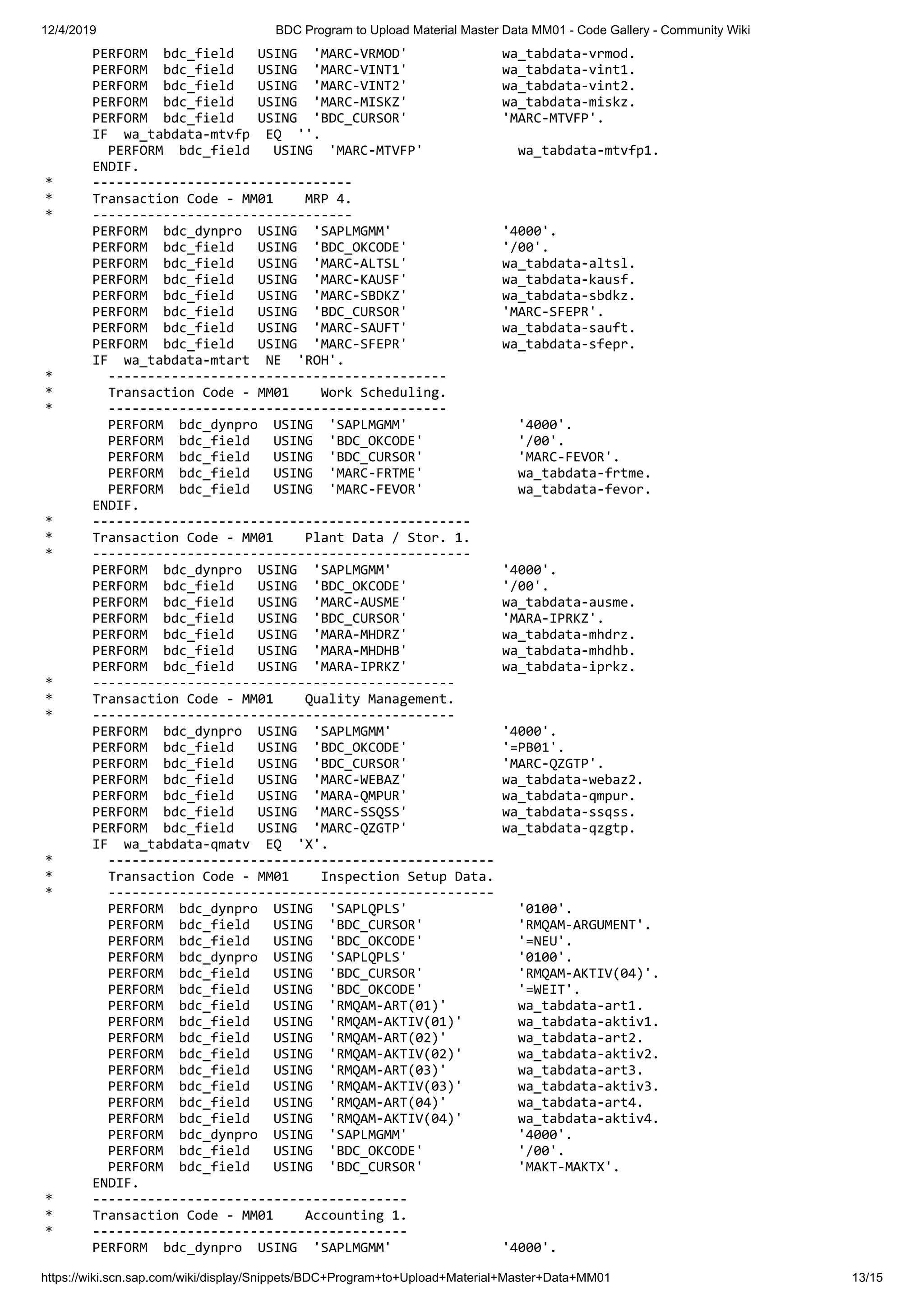 12/4/2019 BDC Program to Upload Material Master Data MM01 - Code Gallery - Community Wiki https://wiki.scn.sap.com/wiki/display/Snippets/BDC+Program+to+Upload+Material+Master+Data+MM01 13/15 PERFORM bdc_field USING 'MARC-VRMOD' wa_tabdata-vrmod. PERFORM bdc_field USING 'MARC-VINT1' wa_tabdata-vint1. PERFORM bdc_field USING 'MARC-VINT2' wa_tabdata-vint2. PERFORM bdc_field USING 'MARC-MISKZ' wa_tabdata-miskz. PERFORM bdc_field USING 'BDC_CURSOR' 'MARC-MTVFP'. IF wa_tabdata-mtvfp EQ ''. PERFORM bdc_field USING 'MARC-MTVFP' wa_tabdata-mtvfp1. ENDIF. * --------------------------------- * Transaction Code - MM01 MRP 4. * --------------------------------- PERFORM bdc_dynpro USING 'SAPLMGMM' '4000'. PERFORM bdc_field USING 'BDC_OKCODE' '/00'. PERFORM bdc_field USING 'MARC-ALTSL' wa_tabdata-altsl. PERFORM bdc_field USING 'MARC-KAUSF' wa_tabdata-kausf. PERFORM bdc_field USING 'MARC-SBDKZ' wa_tabdata-sbdkz. PERFORM bdc_field USING 'BDC_CURSOR' 'MARC-SFEPR'. PERFORM bdc_field USING 'MARC-SAUFT' wa_tabdata-sauft. PERFORM bdc_field USING 'MARC-SFEPR' wa_tabdata-sfepr. IF wa_tabdata-mtart NE 'ROH'. * ------------------------------------------- * Transaction Code - MM01 Work Scheduling. * ------------------------------------------- PERFORM bdc_dynpro USING 'SAPLMGMM' '4000'. PERFORM bdc_field USING 'BDC_OKCODE' '/00'. PERFORM bdc_field USING 'BDC_CURSOR' 'MARC-FEVOR'. PERFORM bdc_field USING 'MARC-FRTME' wa_tabdata-frtme. PERFORM bdc_field USING 'MARC-FEVOR' wa_tabdata-fevor. ENDIF. * ------------------------------------------------ * Transaction Code - MM01 Plant Data / Stor. 1. * ------------------------------------------------ PERFORM bdc_dynpro USING 'SAPLMGMM' '4000'. PERFORM bdc_field USING 'BDC_OKCODE' '/00'. PERFORM bdc_field USING 'MARC-AUSME' wa_tabdata-ausme. PERFORM bdc_field USING 'BDC_CURSOR' 'MARA-IPRKZ'. PERFORM bdc_field USING 'MARA-MHDRZ' wa_tabdata-mhdrz. PERFORM bdc_field USING 'MARA-MHDHB' wa_tabdata-mhdhb. PERFORM bdc_field USING 'MARA-IPRKZ' wa_tabdata-iprkz. * ---------------------------------------------- * Transaction Code - MM01 Quality Management. * ---------------------------------------------- PERFORM bdc_dynpro USING 'SAPLMGMM' '4000'. PERFORM bdc_field USING 'BDC_OKCODE' '=PB01'. PERFORM bdc_field USING 'BDC_CURSOR' 'MARC-QZGTP'. PERFORM bdc_field USING 'MARC-WEBAZ' wa_tabdata-webaz2. PERFORM bdc_field USING 'MARA-QMPUR' wa_tabdata-qmpur. PERFORM bdc_field USING 'MARC-SSQSS' wa_tabdata-ssqss. PERFORM bdc_field USING 'MARC-QZGTP' wa_tabdata-qzgtp. IF wa_tabdata-qmatv EQ 'X'. * ------------------------------------------------- * Transaction Code - MM01 Inspection Setup Data. * ------------------------------------------------- PERFORM bdc_dynpro USING 'SAPLQPLS' '0100'. PERFORM bdc_field USING 'BDC_CURSOR' 'RMQAM-ARGUMENT'. PERFORM bdc_field USING 'BDC_OKCODE' '=NEU'. PERFORM bdc_dynpro USING 'SAPLQPLS' '0100'. PERFORM bdc_field USING 'BDC_CURSOR' 'RMQAM-AKTIV(04)'. PERFORM bdc_field USING 'BDC_OKCODE' '=WEIT'. PERFORM bdc_field USING 'RMQAM-ART(01)' wa_tabdata-art1. PERFORM bdc_field USING 'RMQAM-AKTIV(01)' wa_tabdata-aktiv1. PERFORM bdc_field USING 'RMQAM-ART(02)' wa_tabdata-art2. PERFORM bdc_field USING 'RMQAM-AKTIV(02)' wa_tabdata-aktiv2. PERFORM bdc_field USING 'RMQAM-ART(03)' wa_tabdata-art3. PERFORM bdc_field USING 'RMQAM-AKTIV(03)' wa_tabdata-aktiv3. PERFORM bdc_field USING 'RMQAM-ART(04)' wa_tabdata-art4. PERFORM bdc_field USING 'RMQAM-AKTIV(04)' wa_tabdata-aktiv4. PERFORM bdc_dynpro USING 'SAPLMGMM' '4000'. PERFORM bdc_field USING 'BDC_OKCODE' '/00'. PERFORM bdc_field USING 'BDC_CURSOR' 'MAKT-MAKTX'. ENDIF. * ---------------------------------------- * Transaction Code - MM01 Accounting 1. * ---------------------------------------- PERFORM bdc_dynpro USING 'SAPLMGMM' '4000'. 