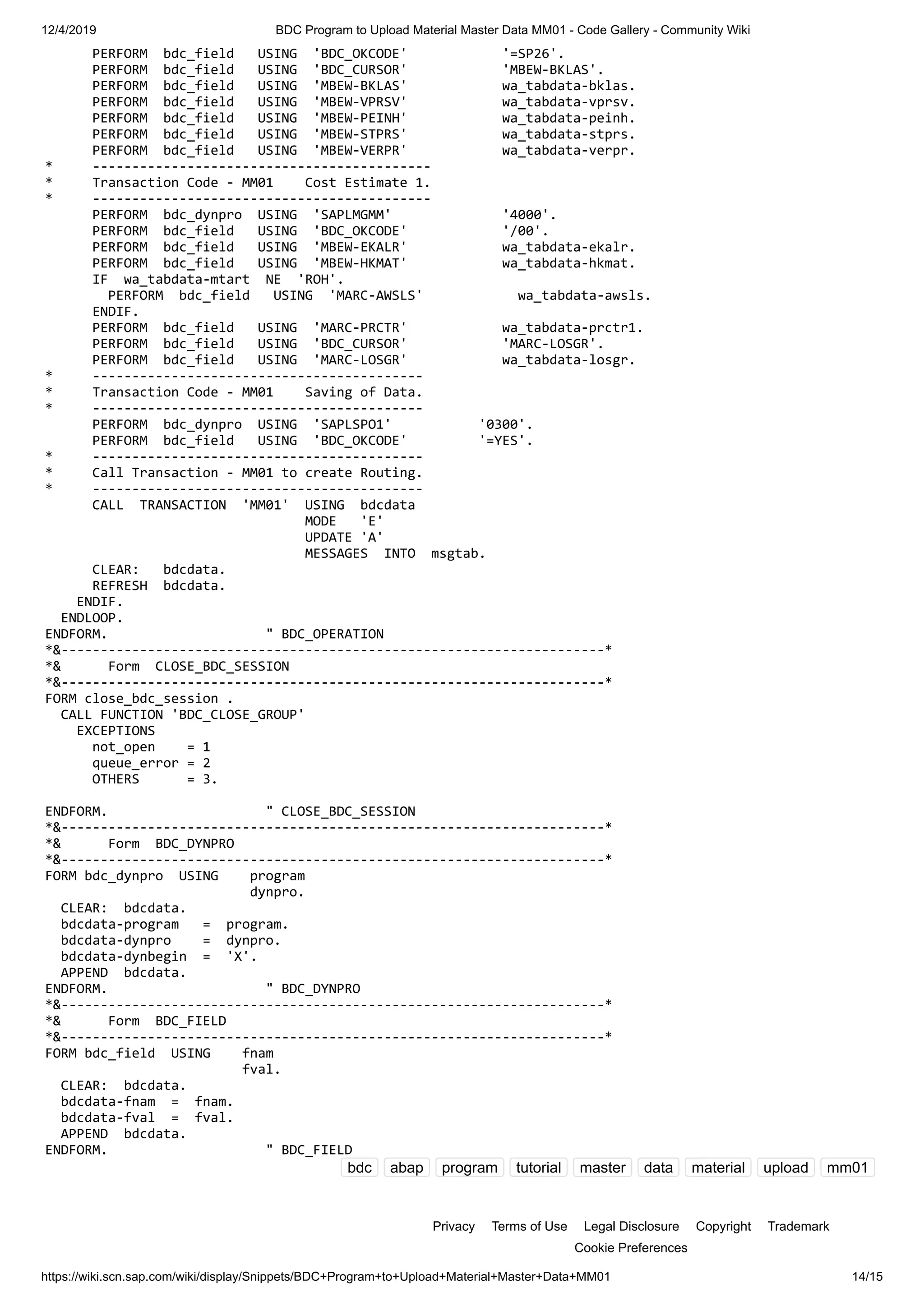 12/4/2019 BDC Program to Upload Material Master Data MM01 - Code Gallery - Community Wiki https://wiki.scn.sap.com/wiki/display/Snippets/BDC+Program+to+Upload+Material+Master+Data+MM01 14/15 PERFORM bdc_field USING 'BDC_OKCODE' '=SP26'. PERFORM bdc_field USING 'BDC_CURSOR' 'MBEW-BKLAS'. PERFORM bdc_field USING 'MBEW-BKLAS' wa_tabdata-bklas. PERFORM bdc_field USING 'MBEW-VPRSV' wa_tabdata-vprsv. PERFORM bdc_field USING 'MBEW-PEINH' wa_tabdata-peinh. PERFORM bdc_field USING 'MBEW-STPRS' wa_tabdata-stprs. PERFORM bdc_field USING 'MBEW-VERPR' wa_tabdata-verpr. * ------------------------------------------- * Transaction Code - MM01 Cost Estimate 1. * ------------------------------------------- PERFORM bdc_dynpro USING 'SAPLMGMM' '4000'. PERFORM bdc_field USING 'BDC_OKCODE' '/00'. PERFORM bdc_field USING 'MBEW-EKALR' wa_tabdata-ekalr. PERFORM bdc_field USING 'MBEW-HKMAT' wa_tabdata-hkmat. IF wa_tabdata-mtart NE 'ROH'. PERFORM bdc_field USING 'MARC-AWSLS' wa_tabdata-awsls. ENDIF. PERFORM bdc_field USING 'MARC-PRCTR' wa_tabdata-prctr1. PERFORM bdc_field USING 'BDC_CURSOR' 'MARC-LOSGR'. PERFORM bdc_field USING 'MARC-LOSGR' wa_tabdata-losgr. * ------------------------------------------ * Transaction Code - MM01 Saving of Data. * ------------------------------------------ PERFORM bdc_dynpro USING 'SAPLSPO1' '0300'. PERFORM bdc_field USING 'BDC_OKCODE' '=YES'. * ------------------------------------------ * Call Transaction - MM01 to create Routing. * ------------------------------------------ CALL TRANSACTION 'MM01' USING bdcdata MODE 'E' UPDATE 'A' MESSAGES INTO msgtab. CLEAR: bdcdata. REFRESH bdcdata. ENDIF. ENDLOOP. ENDFORM. " BDC_OPERATION *&---------------------------------------------------------------------* *& Form CLOSE_BDC_SESSION *&---------------------------------------------------------------------* FORM close_bdc_session . CALL FUNCTION 'BDC_CLOSE_GROUP' EXCEPTIONS not_open = 1 queue_error = 2 OTHERS = 3. ENDFORM. " CLOSE_BDC_SESSION *&---------------------------------------------------------------------* *& Form BDC_DYNPRO *&---------------------------------------------------------------------* FORM bdc_dynpro USING program dynpro. CLEAR: bdcdata. bdcdata-program = program. bdcdata-dynpro = dynpro. bdcdata-dynbegin = 'X'. APPEND bdcdata. ENDFORM. " BDC_DYNPRO *&---------------------------------------------------------------------* *& Form BDC_FIELD *&---------------------------------------------------------------------* FORM bdc_field USING fnam fval. CLEAR: bdcdata. bdcdata-fnam = fnam. bdcdata-fval = fval. APPEND bdcdata. ENDFORM. " BDC_FIELD bdc abap program tutorial master data material upload mm01 Privacy Terms of Use Legal Disclosure Copyright Trademark Cookie Preferences 