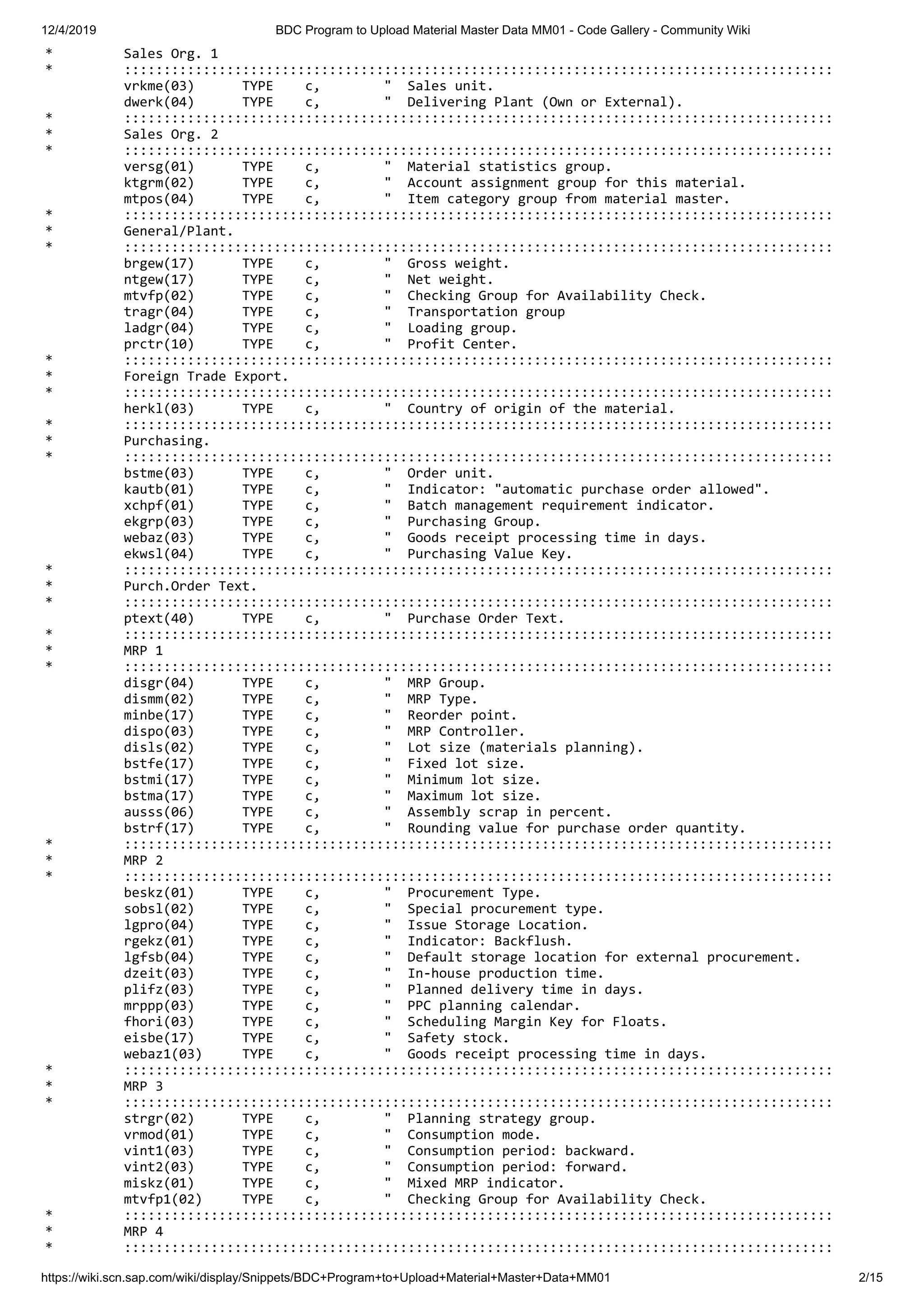 12/4/2019 BDC Program to Upload Material Master Data MM01 - Code Gallery - Community Wiki https://wiki.scn.sap.com/wiki/display/Snippets/BDC+Program+to+Upload+Material+Master+Data+MM01 2/15 * Sales Org. 1 * :::::::::::::::::::::::::::::::::::::::::::::::::::::::::::::::::::::::::::::::::::::::::: vrkme(03) TYPE c, " Sales unit. dwerk(04) TYPE c, " Delivering Plant (Own or External). * :::::::::::::::::::::::::::::::::::::::::::::::::::::::::::::::::::::::::::::::::::::::::: * Sales Org. 2 * :::::::::::::::::::::::::::::::::::::::::::::::::::::::::::::::::::::::::::::::::::::::::: versg(01) TYPE c, " Material statistics group. ktgrm(02) TYPE c, " Account assignment group for this material. mtpos(04) TYPE c, " Item category group from material master. * :::::::::::::::::::::::::::::::::::::::::::::::::::::::::::::::::::::::::::::::::::::::::: * General/Plant. * :::::::::::::::::::::::::::::::::::::::::::::::::::::::::::::::::::::::::::::::::::::::::: brgew(17) TYPE c, " Gross weight. ntgew(17) TYPE c, " Net weight. mtvfp(02) TYPE c, " Checking Group for Availability Check. tragr(04) TYPE c, " Transportation group ladgr(04) TYPE c, " Loading group. prctr(10) TYPE c, " Profit Center. * :::::::::::::::::::::::::::::::::::::::::::::::::::::::::::::::::::::::::::::::::::::::::: * Foreign Trade Export. * :::::::::::::::::::::::::::::::::::::::::::::::::::::::::::::::::::::::::::::::::::::::::: herkl(03) TYPE c, " Country of origin of the material. * :::::::::::::::::::::::::::::::::::::::::::::::::::::::::::::::::::::::::::::::::::::::::: * Purchasing. * :::::::::::::::::::::::::::::::::::::::::::::::::::::::::::::::::::::::::::::::::::::::::: bstme(03) TYPE c, " Order unit. kautb(01) TYPE c, " Indicator: "automatic purchase order allowed". xchpf(01) TYPE c, " Batch management requirement indicator. ekgrp(03) TYPE c, " Purchasing Group. webaz(03) TYPE c, " Goods receipt processing time in days. ekwsl(04) TYPE c, " Purchasing Value Key. * :::::::::::::::::::::::::::::::::::::::::::::::::::::::::::::::::::::::::::::::::::::::::: * Purch.Order Text. * :::::::::::::::::::::::::::::::::::::::::::::::::::::::::::::::::::::::::::::::::::::::::: ptext(40) TYPE c, " Purchase Order Text. * :::::::::::::::::::::::::::::::::::::::::::::::::::::::::::::::::::::::::::::::::::::::::: * MRP 1 * :::::::::::::::::::::::::::::::::::::::::::::::::::::::::::::::::::::::::::::::::::::::::: disgr(04) TYPE c, " MRP Group. dismm(02) TYPE c, " MRP Type. minbe(17) TYPE c, " Reorder point. dispo(03) TYPE c, " MRP Controller. disls(02) TYPE c, " Lot size (materials planning). bstfe(17) TYPE c, " Fixed lot size. bstmi(17) TYPE c, " Minimum lot size. bstma(17) TYPE c, " Maximum lot size. ausss(06) TYPE c, " Assembly scrap in percent. bstrf(17) TYPE c, " Rounding value for purchase order quantity. * :::::::::::::::::::::::::::::::::::::::::::::::::::::::::::::::::::::::::::::::::::::::::: * MRP 2 * :::::::::::::::::::::::::::::::::::::::::::::::::::::::::::::::::::::::::::::::::::::::::: beskz(01) TYPE c, " Procurement Type. sobsl(02) TYPE c, " Special procurement type. lgpro(04) TYPE c, " Issue Storage Location. rgekz(01) TYPE c, " Indicator: Backflush. lgfsb(04) TYPE c, " Default storage location for external procurement. dzeit(03) TYPE c, " In-house production time. plifz(03) TYPE c, " Planned delivery time in days. mrppp(03) TYPE c, " PPC planning calendar. fhori(03) TYPE c, " Scheduling Margin Key for Floats. eisbe(17) TYPE c, " Safety stock. webaz1(03) TYPE c, " Goods receipt processing time in days. * :::::::::::::::::::::::::::::::::::::::::::::::::::::::::::::::::::::::::::::::::::::::::: * MRP 3 * :::::::::::::::::::::::::::::::::::::::::::::::::::::::::::::::::::::::::::::::::::::::::: strgr(02) TYPE c, " Planning strategy group. vrmod(01) TYPE c, " Consumption mode. vint1(03) TYPE c, " Consumption period: backward. vint2(03) TYPE c, " Consumption period: forward. miskz(01) TYPE c, " Mixed MRP indicator. mtvfp1(02) TYPE c, " Checking Group for Availability Check. * :::::::::::::::::::::::::::::::::::::::::::::::::::::::::::::::::::::::::::::::::::::::::: * MRP 4 * :::::::::::::::::::::::::::::::::::::::::::::::::::::::::::::::::::::::::::::::::::::::::: 