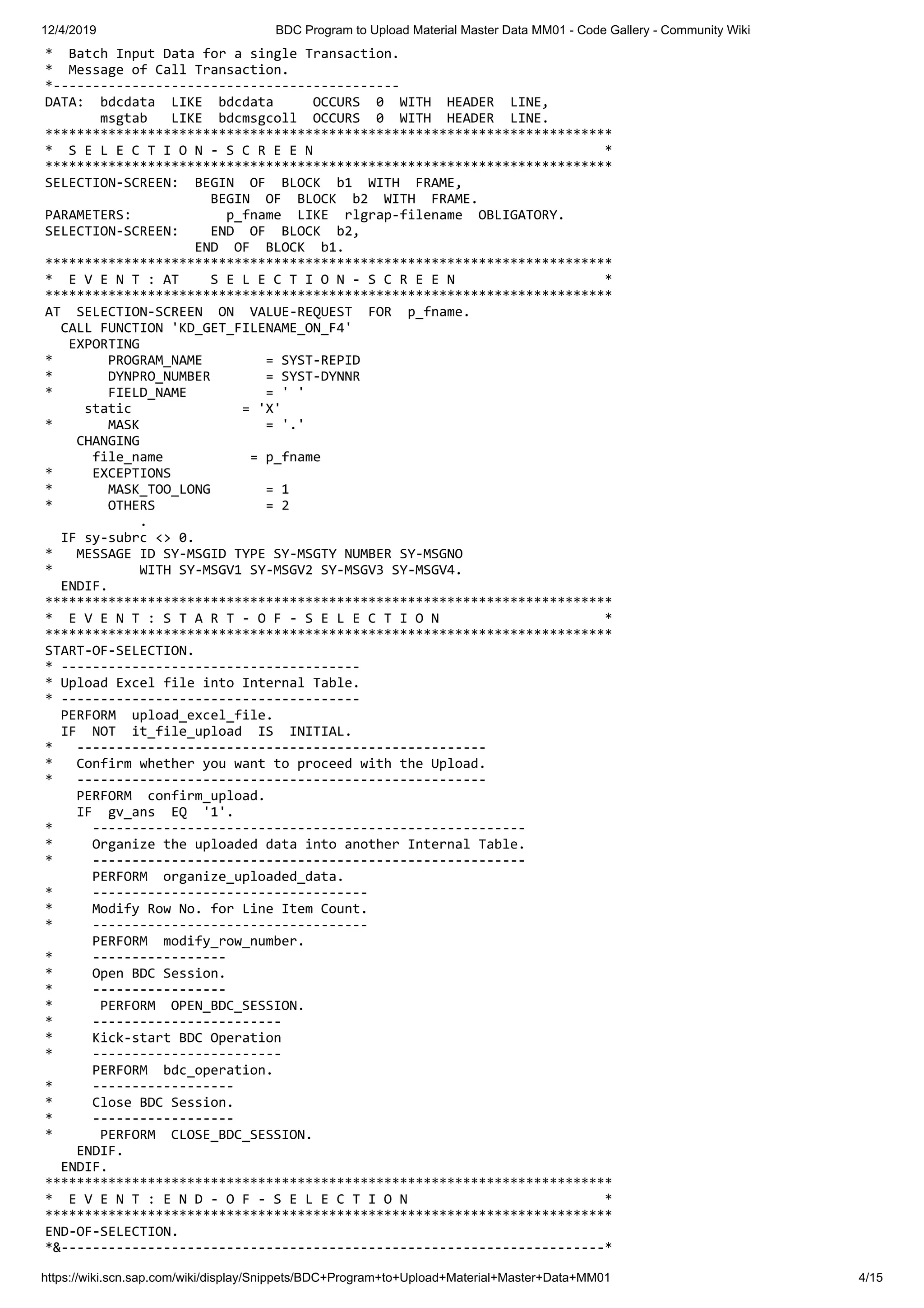 12/4/2019 BDC Program to Upload Material Master Data MM01 - Code Gallery - Community Wiki https://wiki.scn.sap.com/wiki/display/Snippets/BDC+Program+to+Upload+Material+Master+Data+MM01 4/15 * Batch Input Data for a single Transaction. * Message of Call Transaction. *-------------------------------------------- DATA: bdcdata LIKE bdcdata OCCURS 0 WITH HEADER LINE, msgtab LIKE bdcmsgcoll OCCURS 0 WITH HEADER LINE. ************************************************************************ * S E L E C T I O N - S C R E E N * ************************************************************************ SELECTION-SCREEN: BEGIN OF BLOCK b1 WITH FRAME, BEGIN OF BLOCK b2 WITH FRAME. PARAMETERS: p_fname LIKE rlgrap-filename OBLIGATORY. SELECTION-SCREEN: END OF BLOCK b2, END OF BLOCK b1. ************************************************************************ * E V E N T : AT S E L E C T I O N - S C R E E N * ************************************************************************ AT SELECTION-SCREEN ON VALUE-REQUEST FOR p_fname. CALL FUNCTION 'KD_GET_FILENAME_ON_F4' EXPORTING * PROGRAM_NAME = SYST-REPID * DYNPRO_NUMBER = SYST-DYNNR * FIELD_NAME = ' ' static = 'X' * MASK = '.' CHANGING file_name = p_fname * EXCEPTIONS * MASK_TOO_LONG = 1 * OTHERS = 2 . IF sy-subrc <> 0. * MESSAGE ID SY-MSGID TYPE SY-MSGTY NUMBER SY-MSGNO * WITH SY-MSGV1 SY-MSGV2 SY-MSGV3 SY-MSGV4. ENDIF. ************************************************************************ * E V E N T : S T A R T - O F - S E L E C T I O N * ************************************************************************ START-OF-SELECTION. * -------------------------------------- * Upload Excel file into Internal Table. * -------------------------------------- PERFORM upload_excel_file. IF NOT it_file_upload IS INITIAL. * ---------------------------------------------------- * Confirm whether you want to proceed with the Upload. * ---------------------------------------------------- PERFORM confirm_upload. IF gv_ans EQ '1'. * ------------------------------------------------------- * Organize the uploaded data into another Internal Table. * ------------------------------------------------------- PERFORM organize_uploaded_data. * ----------------------------------- * Modify Row No. for Line Item Count. * ----------------------------------- PERFORM modify_row_number. * ----------------- * Open BDC Session. * ----------------- * PERFORM OPEN_BDC_SESSION. * ------------------------ * Kick-start BDC Operation * ------------------------ PERFORM bdc_operation. * ------------------ * Close BDC Session. * ------------------ * PERFORM CLOSE_BDC_SESSION. ENDIF. ENDIF. ************************************************************************ * E V E N T : E N D - O F - S E L E C T I O N * ************************************************************************ END-OF-SELECTION. *&---------------------------------------------------------------------* 