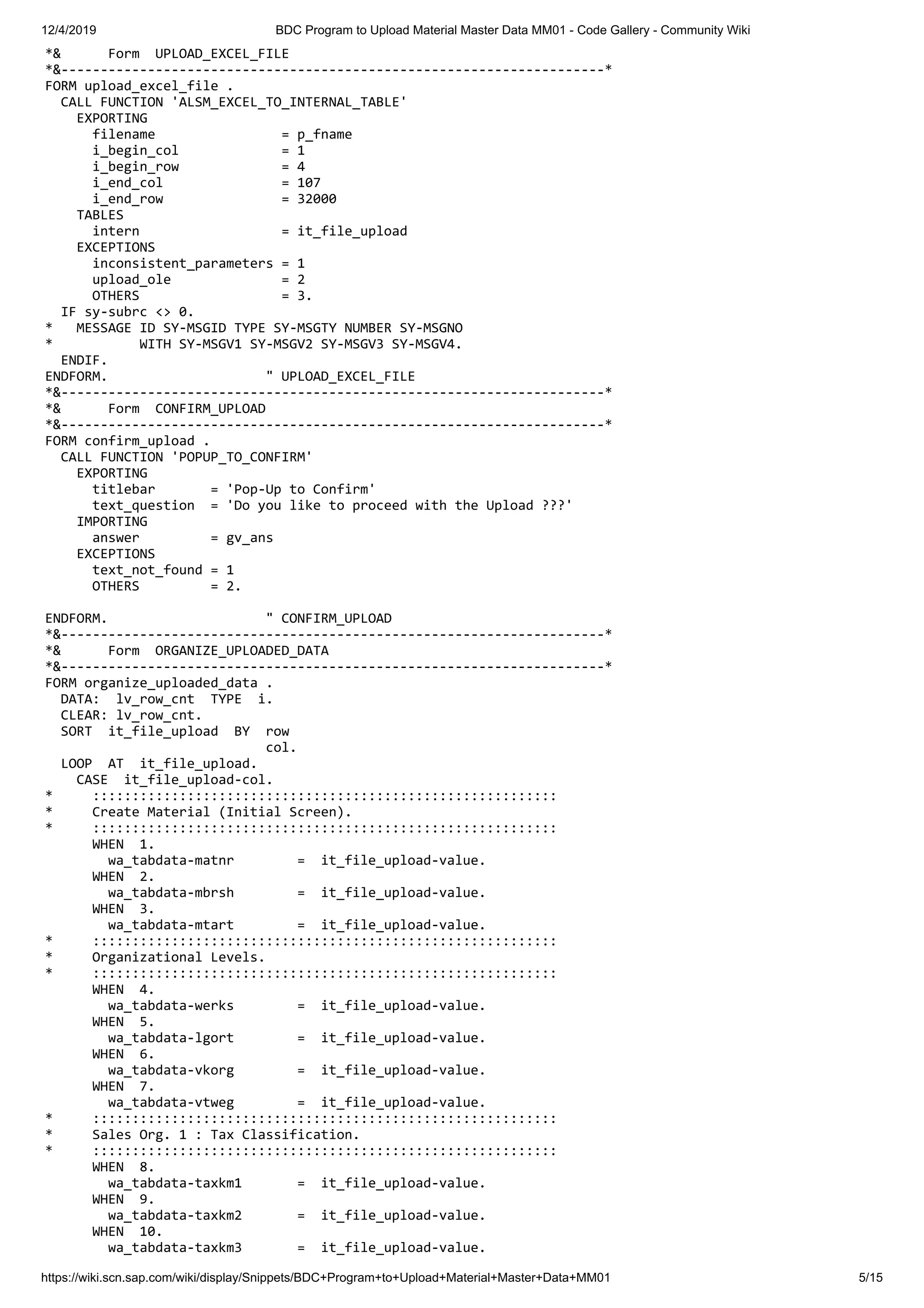 12/4/2019 BDC Program to Upload Material Master Data MM01 - Code Gallery - Community Wiki https://wiki.scn.sap.com/wiki/display/Snippets/BDC+Program+to+Upload+Material+Master+Data+MM01 5/15 *& Form UPLOAD_EXCEL_FILE *&---------------------------------------------------------------------* FORM upload_excel_file . CALL FUNCTION 'ALSM_EXCEL_TO_INTERNAL_TABLE' EXPORTING filename = p_fname i_begin_col = 1 i_begin_row = 4 i_end_col = 107 i_end_row = 32000 TABLES intern = it_file_upload EXCEPTIONS inconsistent_parameters = 1 upload_ole = 2 OTHERS = 3. IF sy-subrc <> 0. * MESSAGE ID SY-MSGID TYPE SY-MSGTY NUMBER SY-MSGNO * WITH SY-MSGV1 SY-MSGV2 SY-MSGV3 SY-MSGV4. ENDIF. ENDFORM. " UPLOAD_EXCEL_FILE *&---------------------------------------------------------------------* *& Form CONFIRM_UPLOAD *&---------------------------------------------------------------------* FORM confirm_upload . CALL FUNCTION 'POPUP_TO_CONFIRM' EXPORTING titlebar = 'Pop-Up to Confirm' text_question = 'Do you like to proceed with the Upload ???' IMPORTING answer = gv_ans EXCEPTIONS text_not_found = 1 OTHERS = 2. ENDFORM. " CONFIRM_UPLOAD *&---------------------------------------------------------------------* *& Form ORGANIZE_UPLOADED_DATA *&---------------------------------------------------------------------* FORM organize_uploaded_data . DATA: lv_row_cnt TYPE i. CLEAR: lv_row_cnt. SORT it_file_upload BY row col. LOOP AT it_file_upload. CASE it_file_upload-col. * ::::::::::::::::::::::::::::::::::::::::::::::::::::::::::: * Create Material (Initial Screen). * ::::::::::::::::::::::::::::::::::::::::::::::::::::::::::: WHEN 1. wa_tabdata-matnr = it_file_upload-value. WHEN 2. wa_tabdata-mbrsh = it_file_upload-value. WHEN 3. wa_tabdata-mtart = it_file_upload-value. * ::::::::::::::::::::::::::::::::::::::::::::::::::::::::::: * Organizational Levels. * ::::::::::::::::::::::::::::::::::::::::::::::::::::::::::: WHEN 4. wa_tabdata-werks = it_file_upload-value. WHEN 5. wa_tabdata-lgort = it_file_upload-value. WHEN 6. wa_tabdata-vkorg = it_file_upload-value. WHEN 7. wa_tabdata-vtweg = it_file_upload-value. * ::::::::::::::::::::::::::::::::::::::::::::::::::::::::::: * Sales Org. 1 : Tax Classification. * ::::::::::::::::::::::::::::::::::::::::::::::::::::::::::: WHEN 8. wa_tabdata-taxkm1 = it_file_upload-value. WHEN 9. wa_tabdata-taxkm2 = it_file_upload-value. WHEN 10. wa_tabdata-taxkm3 = it_file_upload-value. 