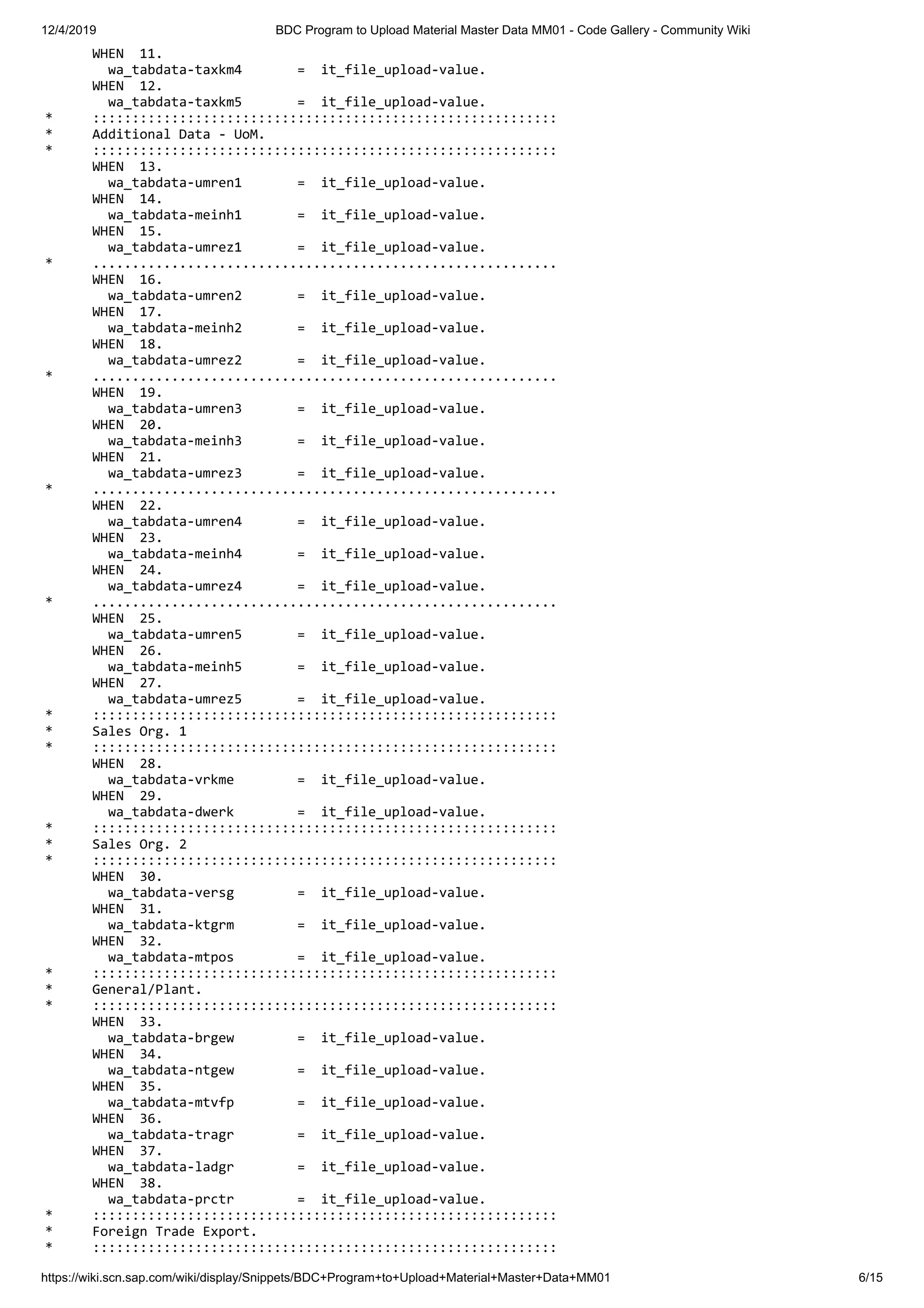 12/4/2019 BDC Program to Upload Material Master Data MM01 - Code Gallery - Community Wiki https://wiki.scn.sap.com/wiki/display/Snippets/BDC+Program+to+Upload+Material+Master+Data+MM01 6/15 WHEN 11. wa_tabdata-taxkm4 = it_file_upload-value. WHEN 12. wa_tabdata-taxkm5 = it_file_upload-value. * ::::::::::::::::::::::::::::::::::::::::::::::::::::::::::: * Additional Data - UoM. * ::::::::::::::::::::::::::::::::::::::::::::::::::::::::::: WHEN 13. wa_tabdata-umren1 = it_file_upload-value. WHEN 14. wa_tabdata-meinh1 = it_file_upload-value. WHEN 15. wa_tabdata-umrez1 = it_file_upload-value. * ........................................................... WHEN 16. wa_tabdata-umren2 = it_file_upload-value. WHEN 17. wa_tabdata-meinh2 = it_file_upload-value. WHEN 18. wa_tabdata-umrez2 = it_file_upload-value. * ........................................................... WHEN 19. wa_tabdata-umren3 = it_file_upload-value. WHEN 20. wa_tabdata-meinh3 = it_file_upload-value. WHEN 21. wa_tabdata-umrez3 = it_file_upload-value. * ........................................................... WHEN 22. wa_tabdata-umren4 = it_file_upload-value. WHEN 23. wa_tabdata-meinh4 = it_file_upload-value. WHEN 24. wa_tabdata-umrez4 = it_file_upload-value. * ........................................................... WHEN 25. wa_tabdata-umren5 = it_file_upload-value. WHEN 26. wa_tabdata-meinh5 = it_file_upload-value. WHEN 27. wa_tabdata-umrez5 = it_file_upload-value. * ::::::::::::::::::::::::::::::::::::::::::::::::::::::::::: * Sales Org. 1 * ::::::::::::::::::::::::::::::::::::::::::::::::::::::::::: WHEN 28. wa_tabdata-vrkme = it_file_upload-value. WHEN 29. wa_tabdata-dwerk = it_file_upload-value. * ::::::::::::::::::::::::::::::::::::::::::::::::::::::::::: * Sales Org. 2 * ::::::::::::::::::::::::::::::::::::::::::::::::::::::::::: WHEN 30. wa_tabdata-versg = it_file_upload-value. WHEN 31. wa_tabdata-ktgrm = it_file_upload-value. WHEN 32. wa_tabdata-mtpos = it_file_upload-value. * ::::::::::::::::::::::::::::::::::::::::::::::::::::::::::: * General/Plant. * ::::::::::::::::::::::::::::::::::::::::::::::::::::::::::: WHEN 33. wa_tabdata-brgew = it_file_upload-value. WHEN 34. wa_tabdata-ntgew = it_file_upload-value. WHEN 35. wa_tabdata-mtvfp = it_file_upload-value. WHEN 36. wa_tabdata-tragr = it_file_upload-value. WHEN 37. wa_tabdata-ladgr = it_file_upload-value. WHEN 38. wa_tabdata-prctr = it_file_upload-value. * ::::::::::::::::::::::::::::::::::::::::::::::::::::::::::: * Foreign Trade Export. * ::::::::::::::::::::::::::::::::::::::::::::::::::::::::::: 