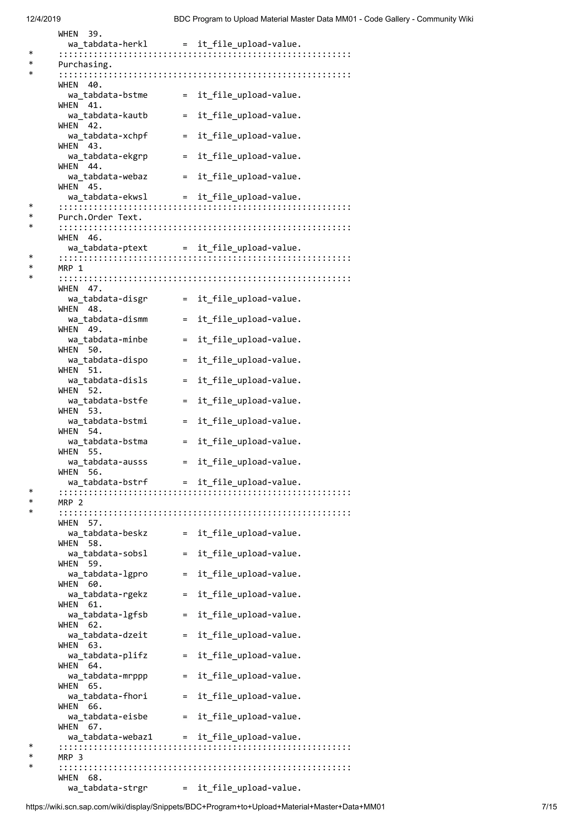 12/4/2019 BDC Program to Upload Material Master Data MM01 - Code Gallery - Community Wiki https://wiki.scn.sap.com/wiki/display/Snippets/BDC+Program+to+Upload+Material+Master+Data+MM01 7/15 WHEN 39. wa_tabdata-herkl = it_file_upload-value. * ::::::::::::::::::::::::::::::::::::::::::::::::::::::::::: * Purchasing. * ::::::::::::::::::::::::::::::::::::::::::::::::::::::::::: WHEN 40. wa_tabdata-bstme = it_file_upload-value. WHEN 41. wa_tabdata-kautb = it_file_upload-value. WHEN 42. wa_tabdata-xchpf = it_file_upload-value. WHEN 43. wa_tabdata-ekgrp = it_file_upload-value. WHEN 44. wa_tabdata-webaz = it_file_upload-value. WHEN 45. wa_tabdata-ekwsl = it_file_upload-value. * ::::::::::::::::::::::::::::::::::::::::::::::::::::::::::: * Purch.Order Text. * ::::::::::::::::::::::::::::::::::::::::::::::::::::::::::: WHEN 46. wa_tabdata-ptext = it_file_upload-value. * ::::::::::::::::::::::::::::::::::::::::::::::::::::::::::: * MRP 1 * ::::::::::::::::::::::::::::::::::::::::::::::::::::::::::: WHEN 47. wa_tabdata-disgr = it_file_upload-value. WHEN 48. wa_tabdata-dismm = it_file_upload-value. WHEN 49. wa_tabdata-minbe = it_file_upload-value. WHEN 50. wa_tabdata-dispo = it_file_upload-value. WHEN 51. wa_tabdata-disls = it_file_upload-value. WHEN 52. wa_tabdata-bstfe = it_file_upload-value. WHEN 53. wa_tabdata-bstmi = it_file_upload-value. WHEN 54. wa_tabdata-bstma = it_file_upload-value. WHEN 55. wa_tabdata-ausss = it_file_upload-value. WHEN 56. wa_tabdata-bstrf = it_file_upload-value. * ::::::::::::::::::::::::::::::::::::::::::::::::::::::::::: * MRP 2 * ::::::::::::::::::::::::::::::::::::::::::::::::::::::::::: WHEN 57. wa_tabdata-beskz = it_file_upload-value. WHEN 58. wa_tabdata-sobsl = it_file_upload-value. WHEN 59. wa_tabdata-lgpro = it_file_upload-value. WHEN 60. wa_tabdata-rgekz = it_file_upload-value. WHEN 61. wa_tabdata-lgfsb = it_file_upload-value. WHEN 62. wa_tabdata-dzeit = it_file_upload-value. WHEN 63. wa_tabdata-plifz = it_file_upload-value. WHEN 64. wa_tabdata-mrppp = it_file_upload-value. WHEN 65. wa_tabdata-fhori = it_file_upload-value. WHEN 66. wa_tabdata-eisbe = it_file_upload-value. WHEN 67. wa_tabdata-webaz1 = it_file_upload-value. * ::::::::::::::::::::::::::::::::::::::::::::::::::::::::::: * MRP 3 * ::::::::::::::::::::::::::::::::::::::::::::::::::::::::::: WHEN 68. wa_tabdata-strgr = it_file_upload-value. 