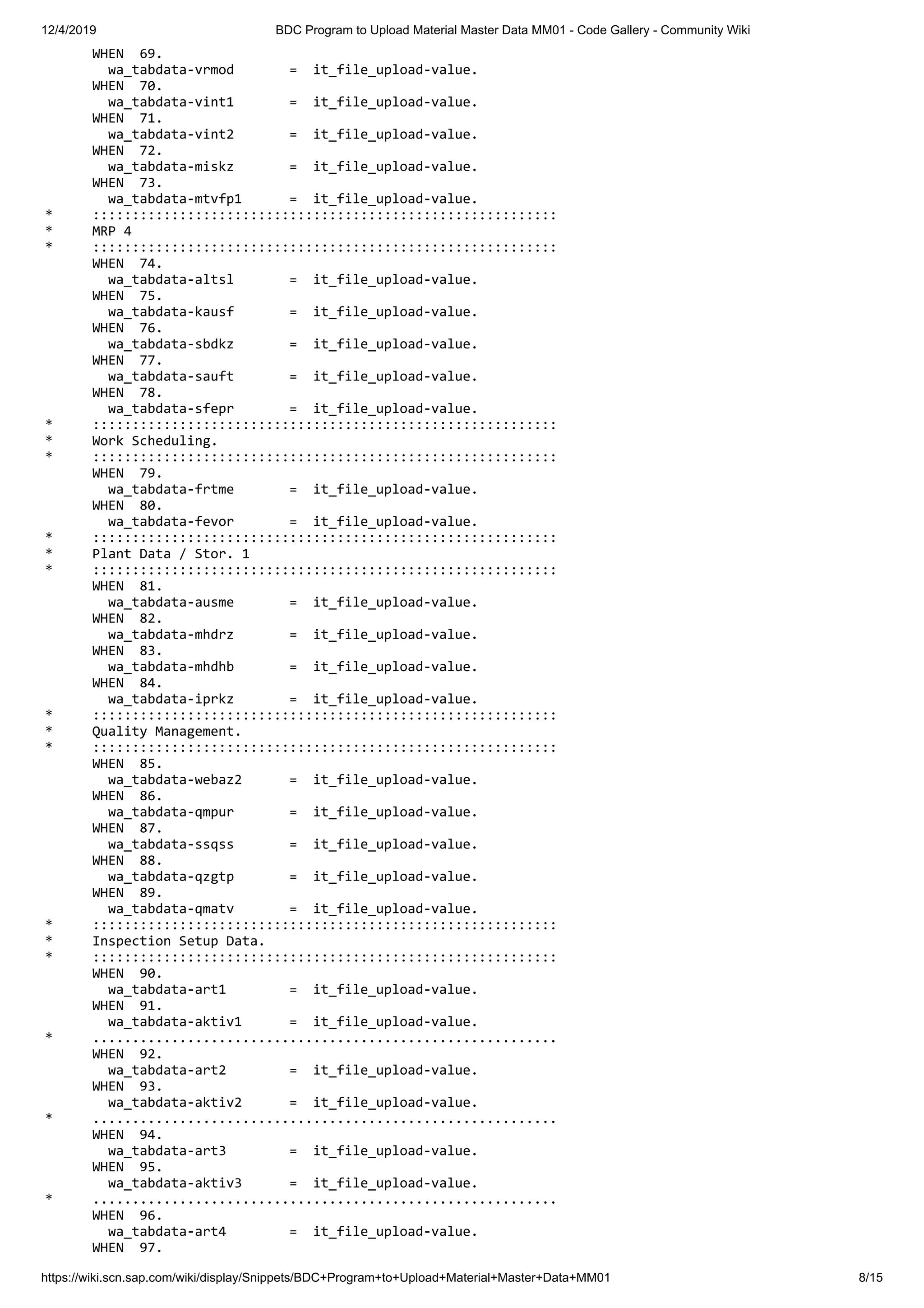 12/4/2019 BDC Program to Upload Material Master Data MM01 - Code Gallery - Community Wiki https://wiki.scn.sap.com/wiki/display/Snippets/BDC+Program+to+Upload+Material+Master+Data+MM01 8/15 WHEN 69. wa_tabdata-vrmod = it_file_upload-value. WHEN 70. wa_tabdata-vint1 = it_file_upload-value. WHEN 71. wa_tabdata-vint2 = it_file_upload-value. WHEN 72. wa_tabdata-miskz = it_file_upload-value. WHEN 73. wa_tabdata-mtvfp1 = it_file_upload-value. * ::::::::::::::::::::::::::::::::::::::::::::::::::::::::::: * MRP 4 * ::::::::::::::::::::::::::::::::::::::::::::::::::::::::::: WHEN 74. wa_tabdata-altsl = it_file_upload-value. WHEN 75. wa_tabdata-kausf = it_file_upload-value. WHEN 76. wa_tabdata-sbdkz = it_file_upload-value. WHEN 77. wa_tabdata-sauft = it_file_upload-value. WHEN 78. wa_tabdata-sfepr = it_file_upload-value. * ::::::::::::::::::::::::::::::::::::::::::::::::::::::::::: * Work Scheduling. * ::::::::::::::::::::::::::::::::::::::::::::::::::::::::::: WHEN 79. wa_tabdata-frtme = it_file_upload-value. WHEN 80. wa_tabdata-fevor = it_file_upload-value. * ::::::::::::::::::::::::::::::::::::::::::::::::::::::::::: * Plant Data / Stor. 1 * ::::::::::::::::::::::::::::::::::::::::::::::::::::::::::: WHEN 81. wa_tabdata-ausme = it_file_upload-value. WHEN 82. wa_tabdata-mhdrz = it_file_upload-value. WHEN 83. wa_tabdata-mhdhb = it_file_upload-value. WHEN 84. wa_tabdata-iprkz = it_file_upload-value. * ::::::::::::::::::::::::::::::::::::::::::::::::::::::::::: * Quality Management. * ::::::::::::::::::::::::::::::::::::::::::::::::::::::::::: WHEN 85. wa_tabdata-webaz2 = it_file_upload-value. WHEN 86. wa_tabdata-qmpur = it_file_upload-value. WHEN 87. wa_tabdata-ssqss = it_file_upload-value. WHEN 88. wa_tabdata-qzgtp = it_file_upload-value. WHEN 89. wa_tabdata-qmatv = it_file_upload-value. * ::::::::::::::::::::::::::::::::::::::::::::::::::::::::::: * Inspection Setup Data. * ::::::::::::::::::::::::::::::::::::::::::::::::::::::::::: WHEN 90. wa_tabdata-art1 = it_file_upload-value. WHEN 91. wa_tabdata-aktiv1 = it_file_upload-value. * ........................................................... WHEN 92. wa_tabdata-art2 = it_file_upload-value. WHEN 93. wa_tabdata-aktiv2 = it_file_upload-value. * ........................................................... WHEN 94. wa_tabdata-art3 = it_file_upload-value. WHEN 95. wa_tabdata-aktiv3 = it_file_upload-value. * ........................................................... WHEN 96. wa_tabdata-art4 = it_file_upload-value. WHEN 97. 