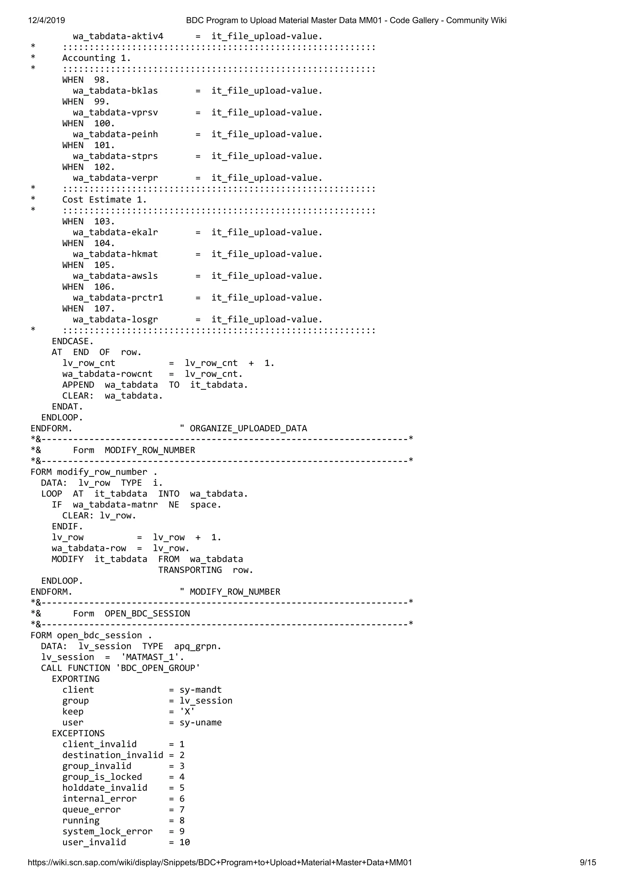 12/4/2019 BDC Program to Upload Material Master Data MM01 - Code Gallery - Community Wiki https://wiki.scn.sap.com/wiki/display/Snippets/BDC+Program+to+Upload+Material+Master+Data+MM01 9/15 wa_tabdata-aktiv4 = it_file_upload-value. * ::::::::::::::::::::::::::::::::::::::::::::::::::::::::::: * Accounting 1. * ::::::::::::::::::::::::::::::::::::::::::::::::::::::::::: WHEN 98. wa_tabdata-bklas = it_file_upload-value. WHEN 99. wa_tabdata-vprsv = it_file_upload-value. WHEN 100. wa_tabdata-peinh = it_file_upload-value. WHEN 101. wa_tabdata-stprs = it_file_upload-value. WHEN 102. wa_tabdata-verpr = it_file_upload-value. * ::::::::::::::::::::::::::::::::::::::::::::::::::::::::::: * Cost Estimate 1. * ::::::::::::::::::::::::::::::::::::::::::::::::::::::::::: WHEN 103. wa_tabdata-ekalr = it_file_upload-value. WHEN 104. wa_tabdata-hkmat = it_file_upload-value. WHEN 105. wa_tabdata-awsls = it_file_upload-value. WHEN 106. wa_tabdata-prctr1 = it_file_upload-value. WHEN 107. wa_tabdata-losgr = it_file_upload-value. * ::::::::::::::::::::::::::::::::::::::::::::::::::::::::::: ENDCASE. AT END OF row. lv_row_cnt = lv_row_cnt + 1. wa_tabdata-rowcnt = lv_row_cnt. APPEND wa_tabdata TO it_tabdata. CLEAR: wa_tabdata. ENDAT. ENDLOOP. ENDFORM. " ORGANIZE_UPLOADED_DATA *&---------------------------------------------------------------------* *& Form MODIFY_ROW_NUMBER *&---------------------------------------------------------------------* FORM modify_row_number . DATA: lv_row TYPE i. LOOP AT it_tabdata INTO wa_tabdata. IF wa_tabdata-matnr NE space. CLEAR: lv_row. ENDIF. lv_row = lv_row + 1. wa_tabdata-row = lv_row. MODIFY it_tabdata FROM wa_tabdata TRANSPORTING row. ENDLOOP. ENDFORM. " MODIFY_ROW_NUMBER *&---------------------------------------------------------------------* *& Form OPEN_BDC_SESSION *&---------------------------------------------------------------------* FORM open_bdc_session . DATA: lv_session TYPE apq_grpn. lv_session = 'MATMAST_1'. CALL FUNCTION 'BDC_OPEN_GROUP' EXPORTING client = sy-mandt group = lv_session keep = 'X' user = sy-uname EXCEPTIONS client_invalid = 1 destination_invalid = 2 group_invalid = 3 group_is_locked = 4 holddate_invalid = 5 internal_error = 6 queue_error = 7 running = 8 system_lock_error = 9 user_invalid = 10 