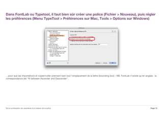 Dans FontLab ou Typetool, il faut bien sûr créer une police (Fichier > Nouveau), puis régler
les préférences (Menu TypeTool > Préférences sur Mac, Tools > Options sur Windows)
…pour que les importations et copier/coller prennent bien tout l'emplacement de la lettre (bounding box) - NB. FontLab n'existe qu'en anglais : la
correspondance est "fit between Ascender and Descender".
Page 12De la numérisation de caractères à la création de la police
 