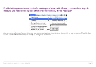 Et si la lettre présente une contreforme (espace blanc à l'intérieur, comme dans le p ci-
dessus) Elle risque de ne pas s'afficher correctement, d'être "opaque"
Aller dans le menu Contour>Tracés et déterminer une direction au caractère, choisir (en gros) direction PS sur Mac et direction TT sur PC. Dans
d'autres cas il faut Fermer les contours ouverts ou Corriger les connexions...
Page 19De la numérisation de caractères à la création de la police
 
