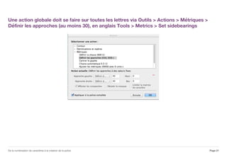 Une action globale doit se faire sur toutes les lettres via Outils > Actions > Métriques >
Définir les approches (au moins 30), en anglais Tools > Metrics > Set sidebearings
Page 21De la numérisation de caractères à la création de la police
 
