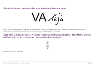 Il faut maintenant paramétrer les approches entre les caractères
Ceci a pour but de régulariser ou peaufiner les espaces entre paires de caractères spécifiques. Observez l'approche entre un V et un A
majuscule, la barre du A doit se rapprocher du V, regardez comme le j va sous le e ci-dessus.
Allez dans le menu Fenêtre > Nouvelle fenêtre de métriques (Window > New Metric window
en FontLab) - on va commencer par peaufiner les métriques
Cliquez sur le M pour métriques
Page 22De la numérisation de caractères à la création de la police
 