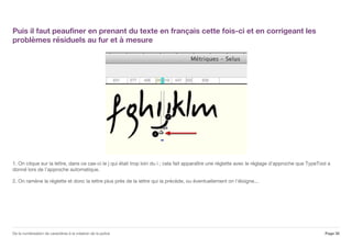 Puis il faut peaufiner en prenant du texte en français cette fois-ci et en corrigeant les
problèmes résiduels au fur et à mesure
1. On clique sur la lettre, dans ce cas-ci le j qui était trop loin du i ; cela fait apparaître une réglette avec le réglage d'approche que TypeTool a
donné lors de l'approche automatique.
2. On ramène la réglette et donc la lettre plus près de la lettre qui la précède, ou éventuellement on l'éloigne...
Page 30De la numérisation de caractères à la création de la police
 