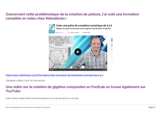 Concernant cette problématique de la création de polices, j'ai créé une formation
complète en vidéo chez Video2brain :
https://www.video2brain.com/fr/formation/creer-une-police-de-caracteres-numerique-de-a-a-z
Quelques vidéos y sont en libre accès.
Une vidéo sur la création de glyphes composites en FontLab se trouve également sur
YouTube
Cela montre notamment comment générer tous les accents en une fois :
Page 41De la numérisation de caractères à la création de la police
 