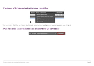 Plusieurs affichages du résultat sont possibles
Qui permettent d'afficher au choix le résultat de la vectorisation, mais également une comparaison avec l'original
Puis l'on crée la vectorisation en cliquant sur Décomposer
Page 8De la numérisation de caractères à la création de la police
 