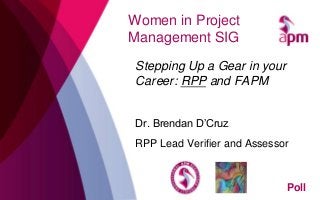 Women in Project
Management SIG
Stepping Up a Gear in your
Career: RPP and FAPM
Dr. Brendan D’Cruz
RPP Lead Verifier and Assessor
Poll
 