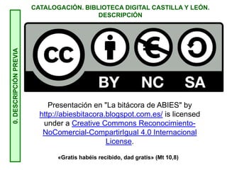 CATALOGACIÓN. BIBLIOTECA DIGITAL CASTILLA Y LEÓN.
DESCRIPCIÓN0.DESCRIPCIÓNPREVIA
Presentación en "La bitácora de ABIES" by
http://abiesbitacora.blogspot.com.es/ is licensed
under a Creative Commons Reconocimiento-
NoComercial-CompartirIgual 4.0 Internacional
License.
«Gratis habéis recibido, dad gratis» (Mt 10,8)