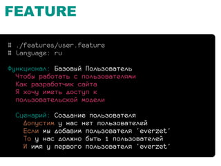 FEATURE

# ./features/user.feature
# language: ru

Функционал: Базовый Пользователь
  Чтобы работать с пользователями
  Как разработчик сайта
  Я хочу иметь доступ к
  пользовательской модели

  Сценарий: Создание пользователя
    Допустим у нас нет пользователей
    Если мы добавим пользователя ‘everzet’
    То у нас должно быть 1 пользователей
    И имя у первого пользователя ‘everzet’
 