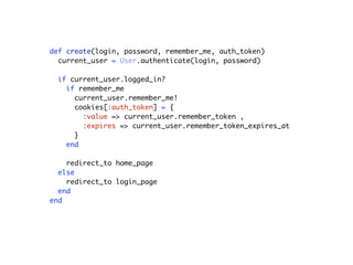 def create(login, password, remember_me, auth_token)
current_user = User.authenticate(login, password)
if current_user.logged_in?
if remember_me
current_user.remember_me!
cookies[:auth_token] = {
:value => current_user.remember_token ,
:expires => current_user.remember_token_expires_at
}
end
redirect_to home_page
else
redirect_to login_page
end
end
 