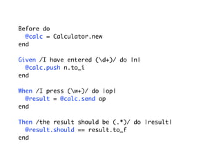 Before do
@calc = Calculator.new
end
Given /I have entered (d+)/ do |n|
@calc.push n.to_i
end
When /I press (w+)/ do |op|
@result = @calc.send op
end
Then /the result should be (.*)/ do |result|
@result.should == result.to_f
end
 