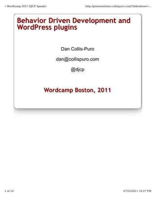 » Wordcamp 2011 DJCP Speaks!                 http://presentations.collispuro.com/?slideshows=...




          Behavior Driven Development and
          WordPress plugins

                                 Dan Collis-Puro

                               dan@collispuro.com

                                     @djcp



                          Wordcamp Boston, 2011




1 of 10                                                                   07/25/2011 10:27 PM
 