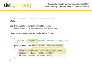 Desarrollo guiado por comportamiento (BDD)
                               con Symfony2, Behat y Mink – Carlos Granados




// features/bootstrap/FeatureContext.php
<?php

use BehatBehatContextBehatContext,
    BehatBehatExceptionPendingException;

class FeatureContext extends BehatContext
{
    /**
     * @Given /^(?:|the )account balance is (d+)€$/
     */
    public function setAccountBalance ($balance)
    {
        $user = $this->getContainer()->getUser();
        $account = $user->getAccount();
        $account->setBalance($balance);
    }
}
 