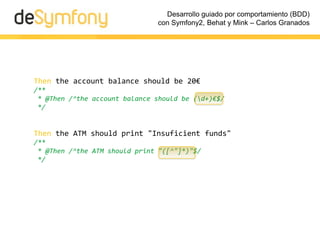 Desarrollo guiado por comportamiento (BDD)
                               con Symfony2, Behat y Mink – Carlos Granados




Then the account balance should be 20€
/**
 * @Then /^the account balance should be (d+)€$/
 */


Then the ATM should print "Insuficient funds"
/**
 * @Then /^the ATM should print "([^"]*)"$/
 */
 