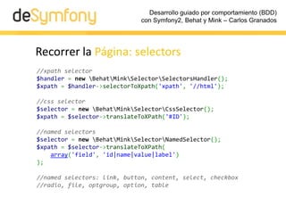 Desarrollo guiado por comportamiento (BDD)
                              con Symfony2, Behat y Mink – Carlos Granados




Recorrer la Página: selectors
//xpath selector
$handler = new BehatMinkSelectorSelectorsHandler();
$xpath = $handler->selectorToXpath('xpath', '//html');

//css selector
$selector = new BehatMinkSelectorCssSelector();
$xpath = $selector->translateToXPath('#ID');

//named selectors
$selector = new BehatMinkSelectorNamedSelector();
$xpath = $selector->translateToXPath(
    array('field', 'id|name|value|label')
);

//named selectors: link, button, content, select, checkbox
//radio, file, optgroup, option, table
 