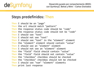 Desarrollo guiado por comportamiento (BDD)
                            con Symfony2, Behat y Mink – Carlos Granados




Steps predefinidos: Then
Then   I should be on "page"
Then   the url should match "pattern"
Then   the response status code should be "code"
Then   the response status code should not be "code"
Then   I should see "text"
Then   I should not see "text"
Then   I should see "text" in the "element" element
Then   the "element" element should contain "value"
Then   I should see an "element" element
Then   I should not see an "element" element
Then   the "field" field should contain "value"
Then   the "field" field should not contain "value"
Then   the "checkbox" checkbox should be checked
Then   the "checkbox" checkbox should not be checked
Then   I should see "num" "element" elements
Then   print last response
 