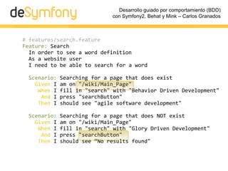 Desarrollo guiado por comportamiento (BDD)
                             con Symfony2, Behat y Mink – Carlos Granados



# features/search.feature
Feature: Search
  In order to see a word definition
  As a website user
  I need to be able to search for a word

 Scenario:   Searching for a page that does exist
   Given I   am on "/wiki/Main_Page"
    When I   fill in "search" with "Behavior Driven Development"
     And I   press "searchButton"
    Then I   should see "agile software development"

 Scenario:   Searching for a page that does NOT exist
   Given I   am on "/wiki/Main_Page"
    When I   fill in "search" with "Glory Driven Development"
     And I   press "searchButton"
    Then I   should see “No results found"
 