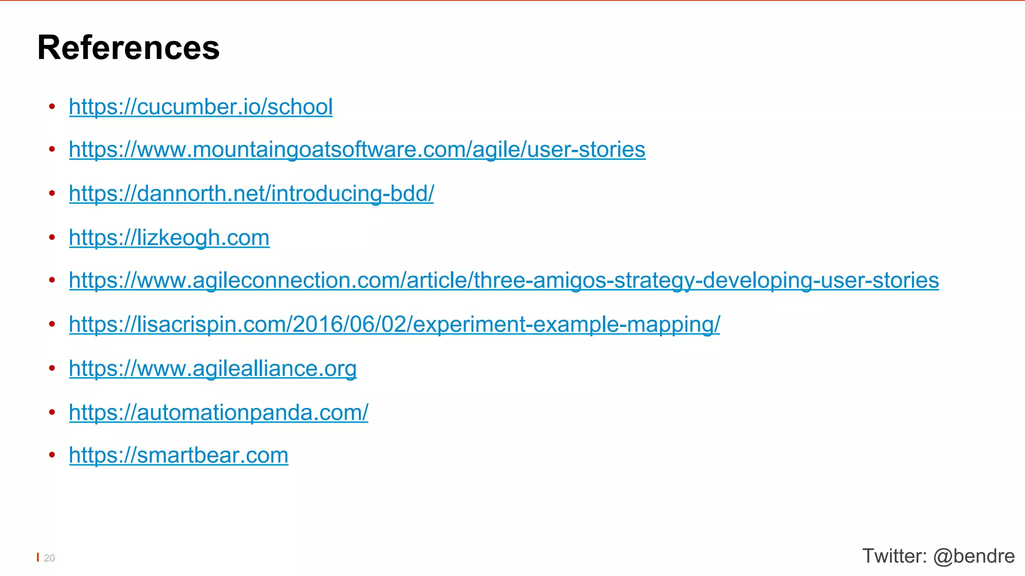 References
•  https://cucumber.io/school
•  https://www.mountaingoatsoftware.com/agile/user-stories
•  https://dannorth.net/introducing-bdd/
•  https://lizkeogh.com
•  https://www.agileconnection.com/article/three-amigos-strategy-developing-user-stories
•  https://lisacrispin.com/2016/06/02/experiment-example-mapping/
•  https://www.agilealliance.org
•  https://automationpanda.com/
•  https://smartbear.com
Twitter: @bendre20
 