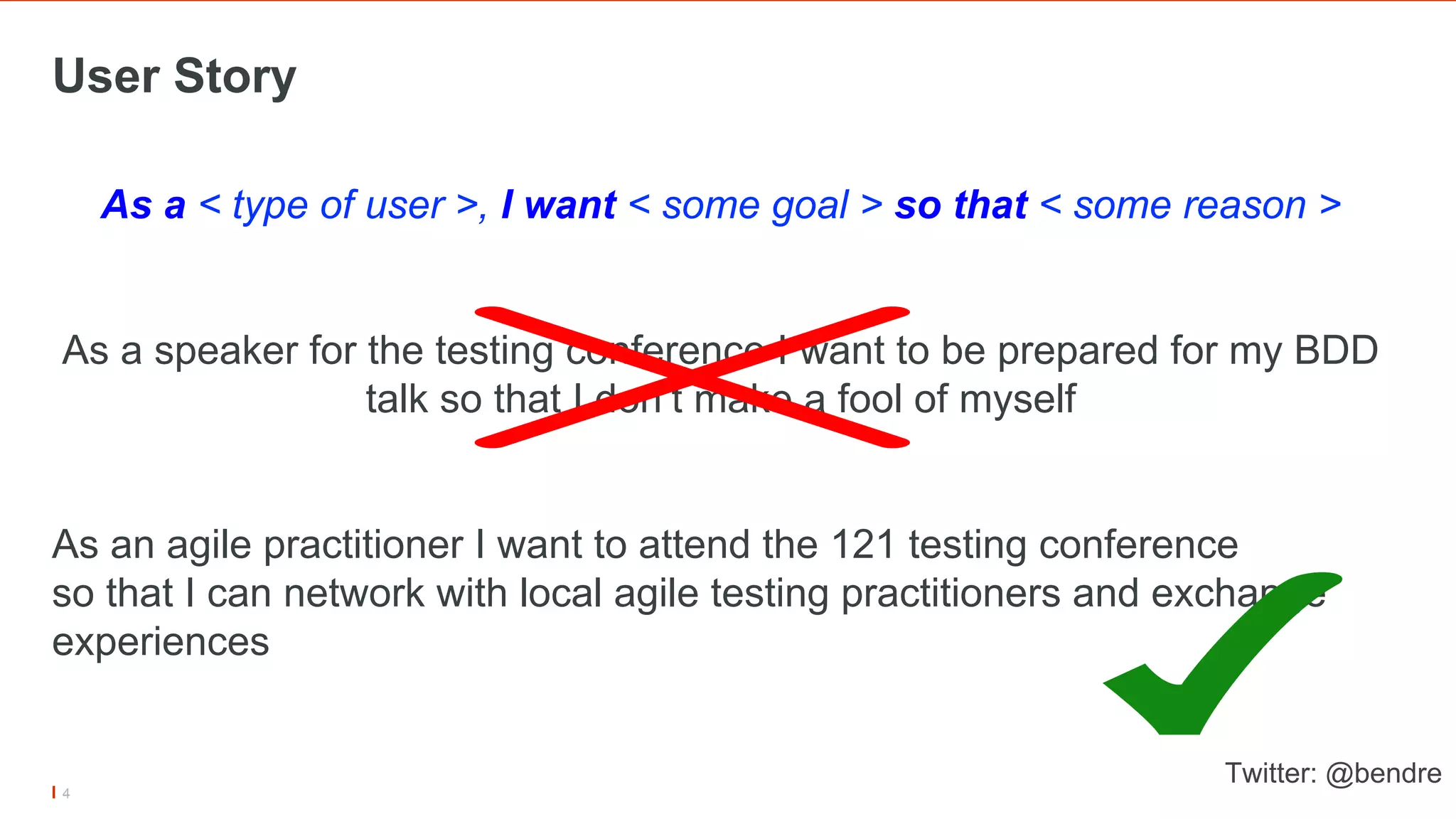 User Story
4
As a < type of user >, I want < some goal > so that < some reason >
As a speaker for the testing conference I want to be prepared for my BDD
talk so that I don’t make a fool of myself
As an agile practitioner I want to attend the 121 testing conference
so that I can network with local agile testing practitioners and exchange
experiences
Twitter: @bendre
 